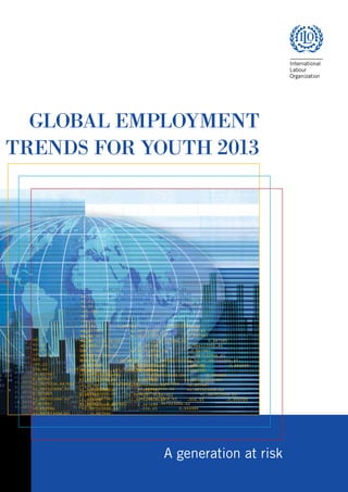 GLOBAL EMPLOYMENT
TRENDS FOR YOUTH 2013
.887
3 220
7 48
23
1. 9
+0.1
+2.03
+0.04
-25.301
023
-00.22
006.65 0.887983 +1.922523006.62
-0.657987 +1.987523006.82 -006.65
0.887987 +1.987523006.60 0.887987
+1.0075230.887984 +1.987523006.64 0.887985
+1.997523006.65 0.887986 +1.984523006.66
0.327987 +1.987523006.59 -0.807987
+1.987521006.65 0.-887987 +1.987523006.65
0.807987 +1.987523 0.887983 +1.987523006.62
-0.883988 +1.987523006.63 -006.65 0.894989
+1.987523006.65 0.887990
+0.1
+2.03
+0.04
-25.301
023
-00.22
006.65 0.887983 +1.922523006.62
-0.657987 +1.987523006.82 -006.65
0.887987 +1.987523006.60 0.887987
+1.0075230.887984 +1.987523006.64 0.887985
+1.997523006.65 0.887986 +1.984523006.66
0.327987 +1.987523006.59 -0.807987
+1.987521006.65 0.-887987 +1.987523006.65
0.807987 +1.987523 0.887983 +1.987523006.62
-0.883988 +1.987523006.63 -006.65 0.894989
+1.987523006.65 0.887990
+0.1
+2.03
+0.04
-25.301
023
-00.22
006.65 0.887983 +1.922523006.62
-0.657987 +1.987523006.82 -006.65
+0.887987 +1.987523006.60 0.887987
+1.0075230.887984 +1.987523006.64 0.887985
+1.997523006.65 0.887986 +1.984523006.66
-0.327987 +1.987523006.59 -0.807987
+1.987521006.65 0.-887987 +1.987523006.65
0.807987 +1.987523 0.887983 +1.987523006.62
-0.883988 +1.987523006.63 -006.65 -0.894989
+1.987523006.65 0.887990
+0.1
+2.03
+0.04
-25.301
023
-00.22
006.65 0.887983 +1.922523006.62
-0.657987 +1.987523006.82 -006.65
+0.887987 +1.987523006.60 0.887987
+1.0075230.887984 +1.987523006.64 0.887985
+1.997523006.65 0.887986 +1.984523006.66
-0.327987 +1.987523006.59 -0.807987
+1.987521006.65 0.-887987 +1.987523006.65
0.807987 +1.987523 0.887983 +1.987523006.62
-0.883988 +1.987523006.63 -006.65 -0.894989
+1.987523006.65 0.887990
+0.1
+2.03
+0.04
-25.301
023
-00.22
006.65 0.887983 +1.922523006.62
-0.657987 +1.987523006.82 -006.65
0.887987 +1.987523006.60 0.887987
+1.0075230.887984 +1.987523006.64 0.887985
+1.997523006.65 0.887986 +1.984523006.66
0.327987 +1.987523006.59 -0.807987
+1.987521006.65 0.-887987 +1.987523006.65
0.807987 +1.987523 0.887983 +1.987523006.62
-0.883988 +1.987523006.63 -006.65 0.894989
+1.987523006.65 0.887990
a generation at risk
ContentsContents
 
