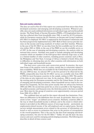 Appendix II Definitions, concepts and data issues 79 
Data and country selection 
The data set used in Part II of this report was constructed from micro-data from 
developed economies and emerging and developing economies. Whenever pos-sible, 
data sets used combined information on individual wage and total household 
income. The Panel Study of Income Dynamics (PSID), a US longitudinal data set 
that has collected data from households since 1968, is used for all US estimates, 
while for European countries the EU Statistics on Income and Living Conditions 
(EU-SILC) is employed. EU-SILC is supported by the European Commission and 
has been progressively implemented since 2003. Both of these surveys provide stat-istics 
on the income and living standards of workers and their families. Whereas 
in the case of the EU-SILC we use data from the first available year for all coun-tries 
(either 2003 or 2004), in the case of the PSID we use the available survey as 
of 1997. In the case of emerging and developing countries, the analysis relies on 
national data sources. Attempts were made to include emerging and developing 
countries which are members of the G20 (given their relatively large size), as well 
as a limited number of other countries, including poorer countries such as Peru, 
the Philippines and Viet Nam. Coverage of Africa is limited to South Africa due 
to difficulties in obtaining data sets for other countries with information on both 
individual wages and household income. 
The data cover a pre-crisis and a post-crisis period. In practice, the exact 
time frame of the analysis varies by country, mostly due to constraints related to 
data availability. While data are available for the United States for periods before 
the year 2000 (in fact, we selected 1997 as the first period to be observed for the 
PSID), comparable data from the EU-SILC survey are available only from 2003 
or 2004 for most European countries in the sample, ending in 2010. The quality 
of the data set also improved over time. In the analyses, 2006 is usually used as 
the starting point for European economies and for the United States. In the case 
of emerging and developing economies, where household surveys tend to be con-ducted 
less frequently, the first data point usually (but not always) lies between 
2000 and 2002; the second data point lies as close as possible to the beginning of 
the global economic and financial crisis; the third data point is the latest available 
year. Most data for this group of countries cover approximately a ten-year period 
from 2000–02 to 2010–12. 
The combined data set used for this report obviously has limitations. First, 
there are differences in the definitions that are used. In particular, there are vari-ations 
in how “wages” are defined across countries. Similarly, countries differ in 
the way in which household income is defined, and in the extent to which infor-mation 
is provided on the different sources of non-wage income – particularly on 
employment-related income of the self-employed and on capital gains. Second, 
surveys include measurement errors related to the accuracy of information col-lected 
as well as errors in estimation that arise in the process of extrapolation 
to the overall population. This is the case for the data from emerging and devel-oping 
economies, but also for the EU-SILC.64 Tables A5 and A6 show the data 
sources and years used for emerging and developing economies. The following text 
describes in detail all data sources used. 
 