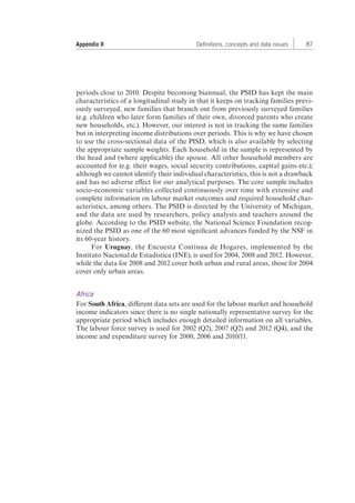 Appendix II Definitions, concepts and data issues 87 
periods close to 2010. Despite becoming biannual, the PSID has kept the main 
characteristics of a longitudinal study in that it keeps on tracking families previ-ously 
surveyed, new families that branch out from previously surveyed families 
(e.g. children who later form families of their own, divorced parents who create 
new households, etc.). However, our interest is not in tracking the same families 
but in interpreting income distributions over periods. This is why we have chosen 
to use the cross-sectional data of the PISD, which is also available by selecting 
the appropriate sample weights. Each household in the sample is represented by 
the head and (where applicable) the spouse. All other household members are 
accounted for (e.g. their wages, social security contributions, capital gains etc.); 
although we cannot identify their individual characteristics, this is not a drawback 
and has no adverse effect for our analytical purposes. The core sample includes 
socio-economic variables collected continuously over time with extensive and 
complete information on labour market outcomes and required household char-acteristics, 
among others. The PSID is directed by the University of Michigan, 
and the data are used by researchers, policy analysts and teachers around the 
globe. According to the PSID website, the National Science Foundation recog-nized 
the PSID as one of the 60 most significant advances funded by the NSF in 
its 60-year history. 
For Uruguay, the Encuesta Continua de Hogares, implemented by the 
Instituto Nacional de Estadística (INE), is used for 2004, 2008 and 2012. However, 
while the data for 2008 and 2012 cover both urban and rural areas, those for 2004 
cover only urban areas. 
Africa 
For South Africa, different data sets are used for the labour market and household 
income indicators since there is no single nationally representative survey for the 
appropriate period which includes enough detailed information on all variables. 
The labour force survey is used for 2002 (Q2), 2007 (Q2) and 2012 (Q4), and the 
income and expenditure survey for 2000, 2006 and 2010/11. 
 