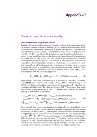 Appendix III 
Changes in household income inequality 
Inequality estimates using counterfactuals 
To isolate the impact of changing wage inequality on household income inequality, 
the analysis relies on estimating a counterfactual outcome where the latter holds 
inequality constant in the first period (e.g. in the pre-crisis period). Counterfactuals 
simulate the unknown and aim to answer the question “What would have hap-pened 
if …?”. For example, in this exercise, one question the simulation aims to 
answer is what would have happened to household income inequality between two 
periods of time (e.g. before and after the crisis) if wage inequality had remained 
constant between the two periods. The method of counterfactuals isolates wage 
inequality while identifying how changes in other sources of income (social trans-fers, 
income from self-employment, etc.) contribute to the observed (as opposed 
to simulated) change in household income inequality between two periods. To see 
this more clearly, the difference in the D9/D1 between 2010 (T2) and 2006 (T1) can 
be interpreted with the following expression: 
T1,T 2D91= T1,T 2D91(wages) + T1,T 2D91(other incomes) (1) 
Expression (1) shows that different sources of income can contribute to changes 
of the D9/D1 ratio between two periods. Let ΔT1,T2D91C,WG be the change in the 
D9/D1 ratio between the actual outcome and the counterfactual – based on per 
capita household income.67 In other words, ΔT1,T2D91C,WG is the ratio that would 
have resulted if wage inequality in 2010 (T2) was measured allowing for wage in-equality 
to be the same in 2006 (T1): 
(2) 
T1,T 2D91= T1,T 2D91(wages) + T1,T 2D91(others incomes) 
T1,T 2D91C,WG = T1,T 2D91(wages)C + T1,T 2D91(others incomes) 
( T1,T 2D91 T1,T 2D91C,WG )= T1,T 2D91(wages) T1,T 2D91(wages)C 
Expression (2) shows that by construction, the effect of wage inequality has been 
isolated from household income inequality between two periods. In practice and 
by construction the distance ΔT1,T2D91(wages)C should equal zero (because changes 
in wage inequality are held constant over time) such that the final expression in (2) 
uses (ΔT1,T2D91 – ΔT1,T2D91C,WG) to evaluate changes in household income inequality 
which result from changing wage inequality.68 The same exercise can be applied 
to any of the other income components identified at individual level to isolate 
their effect on household income inequality, for example, to isolate the effect of 
changing dispersion in unemployment benefits or self-employment income. 
 
