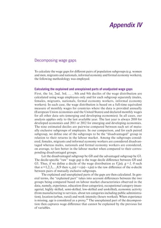 Decomposing wage gaps 
To calculate the wage gaps for different pairs of population subgroups (e.g. women 
and men, migrants and nationals, informal economy and formal economy workers), 
the following methodology was employed. 
Calculating the explained and unexplained parts of unadjusted wage gaps 
First, the 1st, 2nd, 3rd, … , 8th and 9th deciles of the wage distribution are 
calculated using wage employees only and for each subgroup separately (males, 
females, migrants, nationals, formal economy workers, informal economy 
workers). In each case, the wage distribution is based on a full-time equivalent 
measure of monthly wages for countries where the data is provided annually 
(European Union economies and the United States) and declared monthly wages 
for all other data sets (emerging and developing economies). In all cases, our 
analysis applies only to the last available year. The last year is always 2010 for 
developed economies and 2011 or 2012 for emerging and developing economies. 
The nine estimated deciles are pairwise compared between each set of mutu-ally 
exclusive subgroups of employees. In our comparison, and for each paired 
subgroup, we define one of the subgroups to be the “disadvantaged” group in 
relation to their returns in the labour market. Among the subgroups consid-ered, 
females, migrants and informal economy workers are considered disadvan-taged 
whereas males, nationals and formal economy workers are considered, 
on average, to fare better in the labour market when compared to their corres-ponding 
disadvantaged groups. 
Let the disadvantaged subgroup be G0 and the advantaged subgroup be G1. 
The decile-specific “raw” wage gap is the wage decile difference between G0 and 
G1. Thus, if we define a decile of the wage distribution as Vg(α), g = 1, 0 such 
that α = 1,2,3,…,8,9 then v0,1(α) = v1(α) – v0(α) is the raw difference of the α-decile 
between pairs of mutually exclusive subgroups. 
The explained and unexplained parts of the gaps are then calculated. In gen-eral 
terms, the “explained part” takes into account differences between the two 
groups being compared based on labour market characteristics observed in the 
data, namely, experience, education (four categories), occupational category (man-agerial, 
highly skilled, semi-skilled, low-skilled and unskilled), economic activity 
(from manufacturing to services, about ten categories including public administra-tion), 
location (urban, rural) and work intensity (hours worked). When experience 
is missing, age is considered as a proxy.69 The unexplained part of the decomposi-tion 
then captures wage difference that cannot be explained by the previous list 
of variables. 
Appendix IV 
 