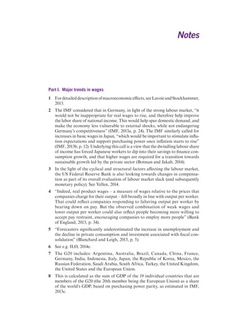 Notes 
Part I. Major trends in wages 
1 For detailed description of macroeconomic effects, see Lavoie and Stockhammer, 
2013. 
2 The IMF considered that in Germany, in light of the strong labour market, “it 
would not be inappropriate for real wages to rise, and therefore help improve 
the labor share of national income. This would help spur domestic demand, and 
make the economy less vulnerable to external shocks, while not endangering 
Germany’s competitiveness” (IMF, 2013a, p. 24). The IMF similarly called for 
increases in basic wages in Japan, “which would be important to stimulate infla-tion 
expectations and support purchasing power once inflation starts to rise” 
(IMF, 2013b, p. 12). Underlying this call is a view that the dwindling labour share 
of income has forced Japanese workers to dip into their savings to finance con-sumption 
growth, and that higher wages are required for a transition towards 
sustainable growth led by the private sector (Botman and Jakab, 2014). 
3 In the light of the cyclical and structural factors affecting the labour market, 
the US Federal Reserve Bank is also looking towards changes in compensa-tion 
as part of its overall evaluation of labour market slack (and subsequently 
monetary policy). See Yellen, 2014. 
4 “Indeed, real product wages – a measure of wages relative to the prices that 
companies charge for their output – fell broadly in line with output per worker. 
That could reflect companies responding to faltering output per worker by 
bearing down on pay. But the observed combination of weak wages and 
lower output per worker could also reflect people becoming more willing to 
accept pay restraint, encouraging companies to employ more people” (Bank 
of England, 2013, p. 34). 
5 “Forecasters significantly underestimated the increase in unemployment and 
the decline in private consumption and investment associated with fiscal con-solidation” 
(Blanchard and Leigh, 2013, p. 5). 
6 See e.g. ILO, 2014e. 
7 The G20 includes: Argentina, Australia, Brazil, Canada, China, France, 
Germany, India, Indonesia, Italy, Japan, the Republic of Korea, Mexico, the 
Russian Federation, Saudi Arabia, South Africa, Turkey, the United Kingdom, 
the United States and the European Union. 
8 This is calculated as the sum of GDP of the 19 individual countries that are 
members of the G20 (the 20th member being the European Union) as a share 
of the world’s GDP, based on purchasing power parity, as estimated in IMF, 
2013c. 
 
