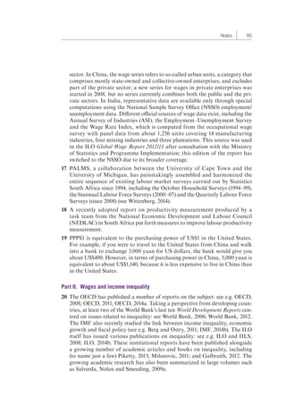 Notes 95 
sector. In China, the wage series refers to so-called urban units, a category that 
comprises mostly state-owned and collective-owned enterprises, and excludes 
part of the private sector; a new series for wages in private enterprises was 
started in 2008, but no series currently combines both the public and the pri-vate 
sectors. In India, representative data are available only through special 
computations using the National Sample Survey Office (NSSO) employment/ 
unemployment data. Different official sources of wage data exist, including the 
Annual Survey of Industries (ASI), the Employment–Unemployment Survey 
and the Wage Rate Index, which is computed from the occupational wage 
survey with panel data from about 1,256 units covering 14 manufacturing 
industries, four mining industries and three plantations. This source was used 
in the ILO Global Wage Report 2012/13 after consultation with the Ministry 
of Statistics and Programme Implementation; this edition of the report has 
switched to the NSSO due to its broader coverage. 
17 PALMS, a collaboration between the University of Cape Town and the 
University of Michigan, has painstakingly assembled and harmonized the 
entire sequence of existing labour market surveys carried out by Statistics 
South Africa since 1994, including the October Household Surveys (1994–99), 
the biannual Labour Force Surveys (2000–07) and the Quarterly Labour Force 
Surveys (since 2008) (see Wittenberg, 2014). 
18 A recently adopted report on productivity measurement produced by a 
task team from the National Economic Development and Labour Council 
(NEDLAC) in South Africa put forth measures to improve labour productivity 
measurement. 
19 PPP$1 is equivalent to the purchasing power of US$1 in the United States. 
For example, if you were to travel to the United States from China and walk 
into a bank to exchange 3,000 yuan for US dollars, the bank would give you 
about US$490. However, in terms of purchasing power in China, 3,000 yuan is 
equivalent to about US$1,140, because it is less expensive to live in China than 
in the United States. 
Part II. Wages and income inequality 
20 The OECD has published a number of reports on the subject: see e.g. OECD, 
2008; OECD, 2011; OECD, 2014a. Taking a perspective from developing coun-tries, 
at least two of the World Bank’s last ten World Development Reports cen-tred 
on issues related to inequality: see World Bank, 2006; World Bank, 2012. 
The IMF also recently studied the link between income inequality, economic 
growth and fiscal policy (see e.g. Berg and Ostry, 2011; IMF, 2014b). The ILO 
itself has issued various publications on inequality: see e.g. ILO and IILS, 
2008; ILO, 2014b. These institutional reports have been published alongside 
a growing number of academic articles and books on inequality, including 
(to name just a few) Piketty, 2013; Milanovic, 2011; and Galbraith, 2012. The 
growing academic research has also been summarized in large volumes such 
as Salverda, Nolan and Smeeding, 2009a. 
 