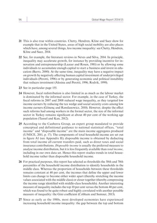 96 Global Wage Report 2014/15 
21 This is also true within countries. Chetty, Hendren, Kline and Saez show for 
example that in the United States, areas of high social mobility are also places 
which have, among several things, less income inequality: see Chetty, Hendren, 
Kline and Saez, 2014. 
22 See, for example, the literature reviews in Neves and Silva, 2014. In principle, 
inequality may accelerate growth, for instance by providing incentive for in-novation 
and entrepreneurship (Lazear and Rosen, 1981) or by allowing some 
individuals to accumulate enough capital to start a business and invest in edu-cation 
(Barro, 2000). At the same time, inequality may have a negative impact 
on growth by negatively affecting human capital investment of underprivileged 
individuals (Perotti, 1996) or by generating economic and political instability 
that reduces investment (Alesina and Perotti, 1996; Rodrik, 1999). 
23 See in particular page 155. 
24 However, fiscal redistribution is also limited in as much as the labour market 
is dominated by the informal sector. For example, in the case of Turkey, the 
fiscal reforms in 2007 and 2008 reduced wage inequality, as they targeted low 
income earners by reducing the tax wedge and social security costs among low 
income earners (Gönenç and Rawdanowicz, 2010). However, despite the effect 
such reforms had among workers in the formal sector, the size of the informal 
sector in Turkey remains significant at about 40 per cent of the working age 
population (Tansel and Kan, 2012). 
25 According to the Canberra Group, an expert group mandated to provide 
conceptual and definitional guidance to national statistical offices, “total 
income” and “disposable income” are the main income aggregates produced 
(UNECE, 2011, p. 17). The components of total household income are set out 
in figure A1 (see Appendix II); disposable income is obtained by deducting 
from total income all current transfers paid, such as direct taxes and social 
insurance contributions. Disposable income is usually the preferred measure to 
analyse income distribution, but it is less frequently available than total income, 
including in our own data set. Hence this report studies trends in total house-hold 
income rather than disposable household income. 
26 For practical purposes, this report has selected as thresholds the 30th and 70th 
percentiles of the household income distribution to identify households in the 
middle class. Whereas the proportion of households between these thresholds 
remains constant at 40 per cent, the incomes that define the upper and lower 
limits can change to become either wider apart (thereby stretching the income 
values associated with the middle class) or closer together (thereby compressing 
the income range identified with middle-class households). Another interesting 
measure of inequality includes the top 10 per cent versus the bottom 40 per cent, 
which was found to be quite robust and highly correlated with another possible 
measure of inequality: the Gini coefficient (Cobham and Sumner, 2013). 
27 Since as early as the 1980s, most developed economies have experienced 
increasing household income inequality: the gap between the top and bottom 
 