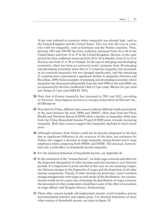 Notes 97 
10 per cent widened in countries where inequality was already high, such as 
the United Kingdom and the United States. This was also the case in coun-tries 
with low inequality, such as Germany and the Nordic countries. Thus, 
between 1985 and 2007/08 the Gini coefficient increased from 34 to 44 in the 
United States and from 32 to 35 in the United Kingdom; likewise, in the same 
period the Gini coefficient increased from 20 to 26 in Sweden, from 23 to 25 in 
Norway and from 21 to 26 in Finland. In the case of emerging and developing 
economies, there has been no universal trend: estimates from 40 emerging 
and developing economies show that in 13 countries inequality has increased, 
in six countries inequality has not changed significantly, and the remaining 
21 countries have experienced a significant decline in inequality (Ferreira and 
Ravallion, 2009). Some examples of emerging and developing economies where 
inequality has decreased substantially from the mid-1990s to the mid-2000s are 
(as measured by the Gini coefficient) Chile (3.3 per cent), Mexico (4.1 per cent) 
and Turkey (8.1 per cent) (OECD, 2011). 
28 Note that in Greece inequality has increased in 2011 and 2012, according 
to Eurostat, http://appsso.eurostat.ec.europa.eu/nui/show.do?dataset=ilc_ 
di12&lang=en 
29 Note that for China, different data sources indicate different trends particularly 
in the years between the early 2000s and 2006/07, where data from the China 
Health and Nutrition Survey (CHNS) show a decline in inequality while data 
from the China Household Income Project (CHIP) point towards increasing 
inequality. Both data sources suggest that inequality declined in most recent 
years. 
30 Although estimates from Turkey could not be directly integrated in the data 
due to significant difference in the structure of the data, our estimates for 
Turkey also suggest a decrease in wage inequality among formal sector wage 
employees when comparing both D9/D1 and D5/D1. The decrease, however, 
had only a mild effect on household income inequality. 
31 For the technical definition of household income, see Appendix II. 
32 In the estimation of the “counterfactual”, we hold wages constant and allow for 
the dispersion (inequality) of other incomes and total income to vary between 
periods. It is important to point out that in this case we are assuming exogen-eity 
between changes in the dispersion of wages and the dispersion of all other 
income components. Clearly, if other incomes (in particular, social transfers) 
change endogenously with wages at each decile of the distribution, our counter-factual 
would not be a pure way of keeping the distribution of wages constant: 
the movement of other components would have some of the effect of movement 
in wages (Belser and Vazquez-Alvarez, forthcoming). 
33 These other sources include self-employment income, social transfers, private 
intra-household transfers and capital gains. For detailed definitions of these 
other sources of household income, see notes to figure 29. 
 