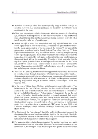 98 Global Wage Report 2014/15 
34 A decline in the wage effect does not necessarily imply a decline in wage in-equality. 
However, ILO analyses conducted for this report show that for these 
countries it is the case. 
35 Given that our sample excludes households where no member is of working 
age, the higher share of pensions in total household income in Italy and Greece 
may reflect the fact that in these countries more pensioners live with other 
family members who are of working age. 
36 It must be kept in mind that households with very high incomes tend to be 
under-represented in household surveys, and the results presented may there-fore 
be more representative of the incomes of the bottom 99 per cent of the 
population, as pointed out in Brandolini and Smeeding, 2009, p. 77. Since 
high-income respondents may be underestimated in survey samples or may 
under-report capital gains, this is likely to exacerbate underestimation of the 
proportion represented by such gains in household income (see for example 
the case of South Africa, documented by Wittenberg, 2014). Note also that the 
reported capital gains in France, according to calculations from the SILC data 
set, jump from a small share – similar to that in other countries – until 2006 to 
around 10 per cent or more in 2007 and subsequent years. It is unclear if this 
is a real change or a data-related issue. 
37 Note that in Germany, the Hartz reforms appear to have lessened the dualism 
in social policies through the merger of means-tested unemployment as-sistance 
programmes with the social assistance programme, which gave social 
assistance beneficiaries who were out of the labour market greater access to 
training programmes and job placement services, according to Clasen and 
Goerne, 2011. 
38 In the case of China, figure 32 shows no information on social transfers. This 
is because in the case of China, the data set does not identify this category 
alone at the level of the household. Thus, all items that refer to social trans-fers 
are included in the category “other incomes”. In practice, during the past 
12 years, China has significantly extended various elements of their social 
protection system (including child and family benefits, maternity benefits, 
household income support, old age pensions and health care coverage). The 
significant increase has been reflected in a 3 per cent increase in public social 
protection expenditure (as a percentage of GDP) since the year 2000, with 
a view to moving to a more inclusive and mores sustainable growth pattern 
(ILO, 2014f). 
39 In this context, the “unexplained” should be understood as not accounted for by 
the observed labour market characteristics listed in the paragraph. Similarly, 
the “explained” should be understood as only accounting for the observed 
labour market characteristics listed in the paragraph. 
40 For example, the explained component of the gender wage gap may exist 
because women have less education; this raises further questions as to why this 
is the case. If, for example, this is because girls face gender discrimination in 
 