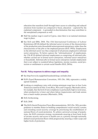 Notes 99 
education that manifests itself through lower access to schooling and reduced 
attention from teachers (as compared to boys), education – captured by the 
explained component – is grounded in discrimination that may contribute to 
the unexplained component as well. 
41 Half the median wage is used in Cyprus, since there is no national minimum 
wage in place. 
42 See ILO and DSS, 2004. The 15th International Conference of Labour 
Statisticians (ICLS) defined the informal sector in terms of the characteristics 
of the production units (household unincorporated enterprises), rather than the 
characteristics of the jobs or the employed persons (ILO, 1993a). Employment 
in the informal sector was thus composed of all persons employed in informal 
sector enterprises. To better capture the “informalization” of employment, 
the 17th ICLS defined informal employment as comprising all informal jobs, 
whether carried out in formal sector enterprises, informal sector enterprises 
or households. Informal jobs in formal sector enterprises include employment 
that is not subject to standard labour legislation, income taxation, social pro-tection 
or entitlement to certain social benefits (ILO, 2003a). 
Part III. Policy responses to address wages and inequality 
43 See http://www.ilo.org/global/standards/lang--en/index.htm 
44 ILO’s Equal Remuneration Convention, 1951 (No. 100), represents a widely 
agreed standard. 
45 Looking at compliance rates with existing minimum wage laws in four Latin 
American countries (Chile, Costa Rica, Peru and Uruguay), Marinakis shows, 
for example, that the level of non-compliance is particularly high in rural areas, 
where productivity is lower and where labour inspectorates and trade unions 
have a much weaker presence (Marinakis, 2014). 
46 ILO, forthcoming. 
47 ILO, 2014f. 
48 The ILO’s Social Protection Floors Recommendation, 2012 (No. 202), provides 
guidance to member States in building comprehensive social security systems 
and extending social security coverage by prioritizing the establishment of 
national floors of social protection. To achieve universal coverage of popula-tions, 
the ILO’s extension strategy recommends ensuring at least basic levels 
of income security and access to health care as a priority through nationally 
defined social protection floors while progressively ensuring a wider scope and 
higher levels of protection. 
 