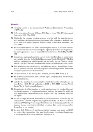 100 Global Wage Report 2014/15 
Appendix I 
49 Formerly known as the Conditions of Work and Employment Programme 
(TRAVAIL). 
50 ILO-commissioned report: Mehran, 2010. Peer reviews: Tillé, 2010; Jeong and 
Gastwirth, 2010; Ahn, 2010. 
51 Aiming for the broadest possible coverage is in line with the idea that decent 
work and hence adequate earnings are a concern for all workers, and that stat-istical 
indicators should cover all those to whom an indicator is relevant. See 
ILO, 2008b. 
52 We do so on the basis of the IMF’s consumer price index (CPI) for each country. 
In cases where our national counterparts explicitly provide a real wage series, 
the real wage series is used in place of the nominal series deflated by the IMF 
CPI. 
53 Our universe includes all countries and territories for which data on employment 
are available from the ILO’s Global Employment Trends Model (GET Model), 
and thus excludes some small countries and territories (e.g. the Channel Islands 
and the Holy See) that have no discernible impact on global or regional trends. 
54 This is in line with standard survey methodology, where a model-based frame-work 
is generally used for item non-response, while a design-based framework 
is used for questionnaire non-response. 
55 For a discussion of the missing data problem, see also ILO, 2010b, p. 8. 
56 An alternative specification with GDP per capita and population size produced 
very similar results. 
57 Data for the number of persons employed and the number of employees are 
from KILM (ILO, 2013a), and data on GDP in 2005 PPP$ from the World 
Bank’s World Development Indicators. 
58 The estimate, ˆnh, of the number of employees in region h is obtained by mul-tiplying 
the number of employees in countries from the region for which we 
have wage data with the uncalibrated weights, and then summing up across 
the region. 
59 See for example the work done mainly for industrialized countries by the 
International Labor Comparisons programme of the US Bureau of Labor 
Statistics (2009) (http://www.bls.gov/fls/). Since we do not compare levels, but 
focus on change over time in individual countries, data requirements are less 
demanding in our context. 
60 See also ILO, 2008a, p. 15 for the association between wage levels and GDP 
per capita. Notwithstanding this, wage developments can diverge from trends 
in labour productivity in the short and medium term. 
 