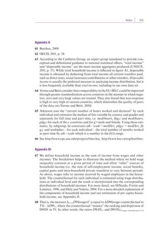 Notes 101 
Appendix II 
61 Burtless, 2009. 
62 OECD, 2011, p. 34. 
63 According to the Canberra Group, an expert group mandated to provide con-ceptual 
and definitional guidance to national statistical offices, “total income” 
and “disposable income” are the main income aggregates produced (UNECE, 
2011, p. 17). While total household income is reflected in figure A1, disposable 
income is obtained by deducting from total income all current transfers paid, 
such as direct taxes, social insurance contributions or other transfers. Disposable 
income is usually the preferred measure in analysing income distribution, but it 
is less frequently available than total income, including in our own data set. 
64 Verma and Betti consider that comparability in the EU-SILC could be improved 
through greater standardization across countries in the manner in which nega-tive, 
zero and very large values are treated. They also found that non-response 
is high to very high in various countries, which diminishes the quality of parts 
of the data set (Verma and Betti, 2010). 
65 Atkinson uses the “current number of hours worked and declared” by each 
individual and estimates the median of this variable by country and gender and 
separately for full time and part time, i.e. med(hours, ft)g,c and med(hours, 
pt)g,c for each of the c countries and for g = male and female. Using these esti-mates, 
by subgroup, he constructs atk – scale = med(hrs, pt)g,c ÷ med(hrs, ft) 
g,c and multiplies – for each individual – the total number of months worked 
as part time by atk – scale which is a number in the (0,1) range. 
66 See http://www.cpc.unc.edu/projects/rlms-hse, http://www.hse.ru/org/hse/rlms. 
Appendix III 
67 We define household income as the sum of income from wages and other 
incomes. The breakdown helps to illustrate the method where we hold wage 
inequality constant at a given period of time and allow “other” sources of 
household income (i.e. the sum of self-employment income, social benefits, 
capital gains and intra-household private transfers) to vary between periods. 
As above, wages refer to income received by waged employees in the house-hold. 
The counterfactual for each individual is estimated using wage distribu-tions 
at individual level and the result is incorporated into the corresponding 
distributions of household incomes. For more detail, see DiNardo, Fortin and 
Lemieux, 1996, and Daly and Valetta, 2004. For a more detailed explanation of 
the components of household income and our estimation of per capita house-hold 
income, see Appendix II. 
68 That is, the measure ΔT1,T2D91(wages)C is equal to ΔD91(wage counterfactual to 
T1) – ΔD91T1 where the counterfactual “mimics” the ranking and dispersion of 
D9/D1 in T1. In other words, the ratios D9/D1T1 and D9/D1)T2(wage counterfactual to T1) 
 