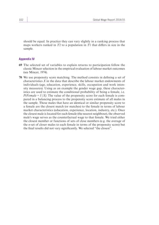 102 Global Wage Report 2014/15 
should be equal. In practice they can vary slightly in a ranking process that 
maps workers ranked in T2 to a population in T1 that differs in size in the 
sample. 
Appendix IV 
69 The selected set of variables to explain returns to participation follow the 
classic Mincer selection in the empirical evaluation of labour market outcomes 
(see Mincer, 1974). 
70 We use propensity score matching. The method consists in defining a set of 
characteristics X in the data that describe the labour market endowments of 
individuals (age, education, experience, skills, occupation and work inten-sity 
measures). Using as an example the gender wage gap, these character-istics 
are used to estimate the conditional probability of being a female, i.e. 
P(Female = 1 | X). The value of the propensity score for each female is com-pared 
in a balancing process to the propensity score estimate of all males in 
the sample. Those males that have an identical or similar propensity score to 
a female are the closest match (or matches) to the female in terms of labour 
market characteristics (education, experience, location, industry, etc.). Once 
the closest male is located for each female (the nearest neighbour), the observed 
male’s wage serves as the counterfactual wage to that female. We tried either 
the closest member or functions of sets of close members (e.g. the average of 
the n-set of closer males to each female in terms of the propensity score) but 
the final results did not vary significantly. We selected “the closest”. 
 