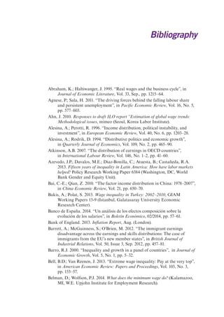 Bibliography 
Abraham, K.; Haltiwanger, J. 1995. “Real wages and the business cycle”, in 
Journal of Economic Literature, Vol. 33, Sep., pp. 1215–64. 
Agnese, P.; Sala, H. 2011. “The driving forces behind the falling labour share 
and persistent unemployment”, in Pacific Economic Review, Vol. 16, No. 5, 
pp. 577–603. 
Ahn, J. 2010. Responses to draft ILO report “Estimation of global wage trends: 
Methodological issues, mimeo (Seoul, Korea Labor Institute). 
Alesina, A.; Perotti, R. 1996. “Income distribution, political instability, and 
investment”, in European Economic Review, Vol. 40, No. 6, pp. 1203–28. 
Alesina, A.; Rodrik, D. 1994. “Distributive politics and economic growth”, 
in Quarterly Journal of Economics, Vol. 109, No. 2, pp. 465–90. 
Atkinson, A.B. 2007. “The distribution of earnings in OECD countries”, 
in International Labour Review, Vol. 146, No. 1–2, pp. 41–60. 
Azevedo, J.P.; Davalos, M.E.; Diaz-Bonilla, C.; Atuesta, B.; Castañeda, R.A. 
2013. Fifteen years of inequality in Latin America: How have labor markets 
helped? Policy Research Working Paper 6384 (Washington, DC, World 
Bank Gender and Equity Unit). 
Bai, C.-E.; Qian, Z. 2010. “The factor income distribution in China: 1978–2007”, 
in China Economic Review, Vol. 21, pp. 650–70. 
Bakis, A.; Polat, S. 2013. Wage inequality in Turkey: 2002–2010, GIAM 
Working Papers 13-9 (Istanbul, Galatasaray University Economic 
Research Center). 
Banco de España. 2014. “Un análisis de los efectos composición sobre la 
evolución de los salarios”, in Boletín Económico, 02/2014, pp. 57–61. 
Bank of England. 2013. Inflation Report, Aug. (London). 
Barrett, A.; McGuinness, S.; O’Brien, M. 2012. “The immigrant earnings 
disadvantage across the earnings and skills distributions: The case of 
immigrants from the EU’s new member states”, in British Journal of 
Industrial Relations, Vol. 50, Issue 3, Sep. 2012, pp. 457–81. 
Barro, R.J. 2000. “Inequality and growth in a panel of countries”, in Journal of 
Economic Growth, Vol. 5, No. 1, pp. 5–32. 
Bell, B.D.; Van Reenen, J. 2013. “Extreme wage inequality: Pay at the very top”, 
in American Economic Review: Papers and Proceedings, Vol. 103, No. 3, 
pp. 153–57. 
Belman, D.; Wolfson, P.J. 2014. What does the minimum wage do? (Kalamazoo, 
MI, W.E. Upjohn Institute for Employment Research). 
 