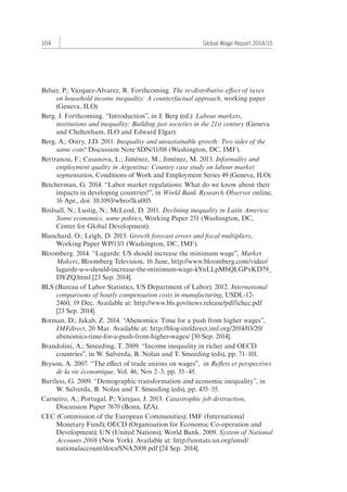 104 Global Wage Report 2014/15 
Belser, P.; Vazquez-Alvarez, R. Forthcoming. The re-distributive effect of taxes 
on household income inequality: A counterfactual approach, working paper 
(Geneva, ILO). 
Berg, J. Forthcoming. “Introduction”, in J. Berg (ed.): Labour markets, 
institutions and inequality: Building just societies in the 21st century (Geneva 
and Cheltenham, ILO and Edward Elgar). 
Berg, A.; Ostry, J.D. 2011. Inequality and unsustainable growth: Two sides of the 
same coin? Discussion Note SDN/11/08 (Washington, DC, IMF). 
Bertranou, F.; Casanova, L.; Jiménez, M.; Jiménez, M. 2013. Informality and 
employment quality in Argentina: Country case study on labour market 
segmentation, Conditions of Work and Employment Series 49 (Geneva, ILO). 
Betcherman, G. 2014. “Labor market regulations: What do we know about their 
impacts in developing countries?”, in World Bank Research Observer online, 
16 Apr., doi: 10.1093/wbro/lku005. 
Birdsall, N.; Lustig, N.; McLeod, D. 2011. Declining inequality in Latin America: 
Some economics, some politics, Working Paper 251 (Washington, DC, 
Center for Global Development). 
Blanchard, O.; Leigh, D. 2013. Growth forecast errors and fiscal multipliers, 
Working Paper WP/13/1 (Washington, DC, IMF). 
Bloomberg. 2014. “Lagarde: US should increase the minimum wage”, Market 
Makers, Bloomberg Television, 16 June, http://www.bloomberg.com/video/ 
lagarde-u-s-should-increase-the-minimum-wage-kYnLLpMbQLGPxKD79_ 
DYZQ.html [23 Sep. 2014]. 
BLS (Bureau of Labor Statistics, US Department of Labor). 2012. International 
comparisons of hourly compensation costs in manufacturing, USDL-12- 
2460, 19 Dec. Available at: http://www.bls.gov/news.release/pdf/ichcc.pdf 
[23 Sep. 2014]. 
Botman, D.; Jakab, Z. 2014. “Abenomics: Time for a push from higher wages”, 
IMFdirect, 20 Mar. Available at: http://blog-imfdirect.imf.org/2014/03/20/ 
abenomics-time-for-a-push-from-higher-wages/ [30 Sep. 2014]. 
Brandolini, A.; Smeeding, T. 2009. “Income inequality in richer and OECD 
countries”, in W. Salverda, B. Nolan and T. Smeeding (eds), pp. 71–101. 
Bryson, A. 2007. “The effect of trade unions on wages”, in Reflets et perspectives 
de la vie économique, Vol. 46, Nos 2–3, pp. 33–45. 
Burtless, G. 2009. “Demographic transformation and economic inequality”, in 
W. Salverda, B. Nolan and T. Smeeding (eds), pp. 435–55. 
Carneiro, A.; Portugal, P.; Varejao, J. 2013. Catastrophic job destruction, 
Discussion Paper 7670 (Bonn, IZA). 
CEC (Commission of the European Communities); IMF (International 
Monetary Fund); OECD (Organisation for Economic Co-operation and 
Development); UN (United Nations); World Bank. 2009. System of National 
Accounts 2008 (New York). Available at: http://unstats.un.org/unsd/ 
nationalaccount/docs/SNA2008.pdf [24 Sep. 2014]. 
 