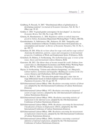 Bibliography 107 
Goldberg, P.; Pavcnik, N. 2007. “Distributional effects of globalization in 
developing countries”, in Journal of Economic Literature, Vol. 45, No. 1 
(Mar.), pp. 39–82. 
Goldin, C. 2014. “A grand gender convergence: Its last chapter”, in American 
Economic Review, Vol. 104, No. 4, pp. 1091–1119. 
Gönenç, R.; Rawdanowicz, L. 2010. Regulatory reforms to unlock long-term 
growth in Turkey, Economics Department Working Paper 77 (Paris, OECD). 
Gorodnichenko, Y.; Sabirianova, P.K.; Stolyarov, D. 2010. “Inequality and 
volatility moderation in Russia: Evidence from micro-level panel data on 
consumption and income”, in Review of Economic Dynamics, Vol. 13, No. 1, 
pp. 209–37. 
Grimshaw, D. 2011. What do we know about low-wage work and low-wage workers? 
Analysing the definitions, patterns, causes and consequences in international 
perspective, Conditions of Work and Employment Series 28 (Geneva, ILO). 
Grimshaw, D.; Rubery, J. Forthcoming. The motherhood pay gap: A review of the 
issues, theory and international evidence (Geneva, ILO). 
Guerriero, M. 2012. The labour share of income around the world. Evidence from 
a panel data set, Development Economics and Public Policy Working Paper 
Series, WP No. 32/2012 (Manchester, University of Manchester). 
Hayter, S. Forthcoming. “Unions and collective bargaining”, in J. Berg (ed.): 
Labour markets, institutions and inequality: Building just societies in the 21st 
century (Geneva and Cheltenham, ILO and Edward Elgar). 
Heinze, A.; Wolf, E. 2010. “The intra-firm gender wage gap: a new view on 
wage differentials based on linked employer-employee data”, in Journal of 
Population Economics, Vol. 23, pp. 851–79. 
ILO (International Labour Office). 1966. Resolution concerning statistics of labour 
cost, adopted by the 11th International Conference of Labour Statisticians 
(Geneva). 
ILO (International Labour Office). 1973. Resolution concerning an integrated 
system of wages statistics, adopted by the 12th International Conference of 
Labour Statisticians (Geneva). 
ILO (International Labour Office). 1993a. Resolution concerning statistics of 
employment in the informal sector, adopted by the 15th International 
Conference of Labour Statisticians (Geneva). 
ILO (International Labour Office). 1993b. Resolution concerning the International 
Classification of Status in Employment (ISCE), adopted by the 15th 
International Conference of Labour Statisticians (Geneva). 
ILO (International Labour Office). 1998. Resolution concerning the measurement 
of employment related income, adopted by the 16th International Conference 
of Labour Statisticians (Geneva). 
ILO (International Labour Office). 2003a. Guidelines concerning a statistical 
definition of informal employment, adopted by the 17th International 
Conference of Labour Statisticians (Geneva). 
 