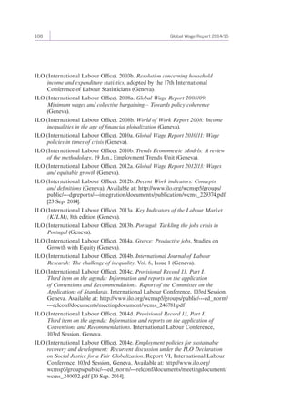 108 Global Wage Report 2014/15 
ILO (International Labour Office). 2003b. Resolution concerning household 
income and expenditure statistics, adopted by the 17th International 
Conference of Labour Statisticians (Geneva). 
ILO (International Labour Office). 2008a. Global Wage Report 2008/09: 
Minimum wages and collective bargaining – Towards policy coherence 
(Geneva). 
ILO (International Labour Office). 2008b. World of Work Report 2008: Income 
inequalities in the age of financial globalization (Geneva). 
ILO (International Labour Office). 2010a. Global Wage Report 2010/11: Wage 
policies in times of crisis (Geneva). 
ILO (International Labour Office). 2010b. Trends Econometric Models: A review 
of the methodology, 19 Jan., Employment Trends Unit (Geneva). 
ILO (International Labour Office). 2012a. Global Wage Report 2012/13: Wages 
and equitable growth (Geneva). 
ILO (International Labour Office). 2012b. Decent Work indicators: Concepts 
and definitions (Geneva). Available at: http://www.ilo.org/wcmsp5/groups/ 
public/---dgreports/---integration/documents/publication/wcms_229374.pdf 
[23 Sep. 2014]. 
ILO (International Labour Office). 2013a. Key Indicators of the Labour Market 
(KILM), 8th edition (Geneva). 
ILO (International Labour Office). 2013b. Portugal: Tackling the jobs crisis in 
Portugal (Geneva). 
ILO (International Labour Office). 2014a. Greece: Productive jobs, Studies on 
Growth with Equity (Geneva). 
ILO (International Labour Office). 2014b. International Journal of Labour 
Research: The challenge of inequality, Vol. 6, Issue 1 (Geneva). 
ILO (International Labour Office). 2014c. Provisional Record 13, Part I. 
Third item on the agenda: Information and reports on the application 
of Conventions and Recommendations. Report of the Committee on the 
Applications of Standards. International Labour Conference, 103rd Session, 
Geneva. Available at: http://www.ilo.org/wcmsp5/groups/public/---ed_norm/ 
---relconf/documents/meetingdocument/wcms_246781.pdf 
ILO (International Labour Office). 2014d. Provisional Record 13, Part I. 
Third item on the agenda: Information and reports on the application of 
Conventions and Recommendations. International Labour Conference, 
103rd Session, Geneva. 
ILO (International Labour Office). 2014e. Employment policies for sustainable 
recovery and development: Recurrent discussion under the ILO Declaration 
on Social Justice for a Fair Globalization. Report VI, International Labour 
Conference, 103rd Session, Geneva. Available at: http://www.ilo.org/ 
wcmsp5/groups/public/---ed_norm/---relconf/documents/meetingdocument/ 
wcms_240032.pdf [30 Sep. 2014]. 
 