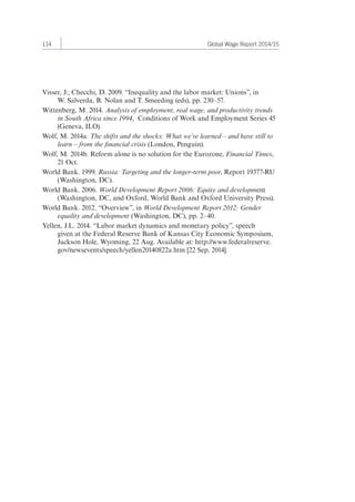 114 Global Wage Report 2014/15 
Visser, J.; Checchi, D. 2009. “Inequality and the labor market: Unions”, in 
W. Salverda, B. Nolan and T. Smeeding (eds), pp. 230–57. 
Wittenberg, M. 2014. Analysis of employment, real wage, and productivity trends 
in South Africa since 1994, Conditions of Work and Employment Series 45 
(Geneva, ILO). 
Wolf, M. 2014a. The shifts and the shocks: What we’ve learned – and have still to 
learn – from the financial crisis (London, Penguin). 
Wolf, M. 2014b. Reform alone is no solution for the Eurozone, Financial Times, 
21 Oct. 
World Bank. 1999. Russia: Targeting and the longer-term poor, Report 19377-RU 
(Washington, DC). 
World Bank. 2006. World Development Report 2006: Equity and development 
(Washington, DC, and Oxford, World Bank and Oxford University Press). 
World Bank. 2012. “Overview”, in World Development Report 2012: Gender 
equality and development (Washington, DC), pp. 2–40. 
Yellen, J.L. 2014. “Labor market dynamics and monetary policy”, speech 
given at the Federal Reserve Bank of Kansas City Economic Symposium, 
Jackson Hole, Wyoming, 22 Aug. Available at: http://www.federalreserve. 
gov/newsevents/speech/yellen20140822a.htm [22 Sep. 2014]. 
 