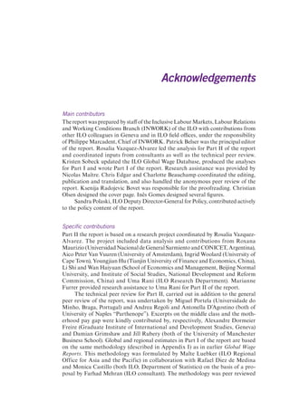 Acknowledgements 
Main contributors 
The report was prepared by staff of the Inclusive Labour Markets, Labour Relations 
and Working Conditions Branch (INWORK) of the ILO with contributions from 
other ILO colleagues in Geneva and in ILO field offices, under the responsibility 
of Philippe Marcadent, Chief of INWORK. Patrick Belser was the principal editor 
of the report. Rosalia Vazquez-Alvarez led the analysis for Part II of the report 
and coordinated inputs from consultants as well as the technical peer review. 
Kristen Sobeck updated the ILO Global Wage Database, produced the analyses 
for Part I and wrote Part I of the report. Research assistance was provided by 
Nicolas Maître. Chris Edgar and Charlotte Beauchamp coordinated the editing, 
publication and translation, and also handled the anonymous peer review of the 
report. Ksenija Radojevic Bovet was responsible for the proofreading. Christian 
Olsen designed the cover page. Inês Gomes designed several figures. 
Sandra Polaski, ILO Deputy Director-General for Policy, contributed actively 
to the policy content of the report. 
Specific contributions 
Part II the report is based on a research project coordinated by Rosalia Vazquez- 
Alvarez. The project included data analysis and contributions from Roxana 
Maurizio (Universidad Nacional de General Sarmiento and CONICET, Argentina), 
Aico Peter Van Vuuren (University of Amsterdam), Ingrid Woolard (University of 
Cape Town), Youngjian Hu (Tianjin University of Finance and Economics, China), 
Li Shi and Wan Haiyuan (School of Economics and Management, Beijing Normal 
University, and Institute of Social Studies, National Development and Reform 
Commission, China) and Uma Rani (ILO Research Department). Marianne 
Furrer provided research assistance to Uma Rani for Part II of the report. 
The technical peer review for Part II, carried out in addition to the general 
peer review of the report, was undertaken by Miguel Portela (Universidade do 
Minho, Braga, Portugal) and Andrea Regoli and Antonella D’Agostino (both of 
University of Naples “Parthenope”). Excerpts on the middle class and the moth-erhood 
pay gap were kindly contributed by, respectively, Alexandre Dormeier 
Freire (Graduate Institute of International and Development Studies, Geneva) 
and Damian Grimshaw and Jill Rubery (both of the University of Manchester 
Business School). Global and regional estimates in Part I of the report are based 
on the same methodology (described in Appendix I) as in earlier Global Wage 
Reports. This methodology was formulated by Malte Luebker (ILO Regional 
Office for Asia and the Pacific) in collaboration with Rafael Diez de Medina 
and Monica Castillo (both ILO, Department of Statistics) on the basis of a pro-posal 
by Farhad Mehran (ILO consultant). The methodology was peer reviewed 
 