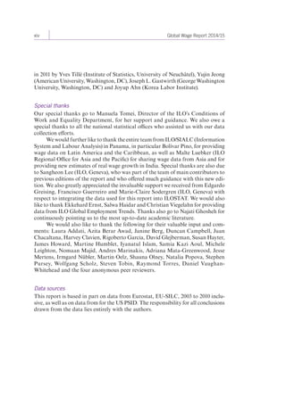 xiv Global Wage Report 2014/15 
in 2011 by Yves Tillé (Institute of Statistics, University of Neuchâtel), Yujin Jeong 
(American University, Washington, DC), Joseph L. Gastwirth (George Washington 
University, Washington, DC) and Joyup Ahn (Korea Labor Institute). 
Special thanks 
Our special thanks go to Manuela Tomei, Director of the ILO’s Conditions of 
Work and Equality Department, for her support and guidance. We also owe a 
special thanks to all the national statistical offices who assisted us with our data 
collection efforts. 
We would further like to thank the entire team from ILO/SIALC (Information 
System and Labour Analysis) in Panama, in particular Bolívar Pino, for providing 
wage data on Latin America and the Caribbean, as well as Malte Luebker (ILO 
Regional Office for Asia and the Pacific) for sharing wage data from Asia and for 
providing new estimates of real wage growth in India. Special thanks are also due 
to Sangheon Lee (ILO, Geneva), who was part of the team of main contributors to 
previous editions of the report and who offered much guidance with this new edi-tion. 
We also greatly appreciated the invaluable support we received from Edgardo 
Greising, Francisco Guerreiro and Marie-Claire Sodergren (ILO, Geneva) with 
respect to integrating the data used for this report into ILOSTAT. We would also 
like to thank Ekkehard Ernst, Salwa Haidar and Christian Viegelahn for providing 
data from ILO Global Employment Trends. Thanks also go to Najati Ghosheh for 
continuously pointing us to the most up-to-date academic literature. 
We would also like to thank the following for their valuable input and com-ments: 
Laura Addati, Azita Berar Awad, Janine Berg, Duncan Campbell, Juan 
Chacaltana, Harvey Clavien, Rigoberto Garcia, David Glejberman, Susan Hayter, 
James Howard, Martine Humblet, Iyanatul Islam, Samia Kazi Aoul, Michele 
Leighton, Nomaan Majid, Andres Marinakis, Adriana Mata-Greenwood, Jesse 
Mertens, Irmgard Nübler, Martin Oelz, Shauna Olney, Natalia Popova, Stephen 
Pursey, Wolfgang Scholz, Steven Tobin, Raymond Torres, Daniel Vaughan- 
Whitehead and the four anonymous peer reviewers. 
Data sources 
This report is based in part on data from Eurostat, EU-SILC, 2003 to 2010 inclu-sive, 
as well as on data from for the US PSID. The responsibility for all conclusions 
drawn from the data lies entirely with the authors. 
 