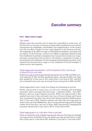 Executive summary 
Part I. Major trends in wages 
The context 
Debates about the economic role of wages have intensified in recent years. At 
the firm level, an increase or decrease in wages affects production costs and has 
consequences for profitability, sustainability and competitiveness. At the country 
level, the net effect of higher or lower wages depends on the direction and rela-tive 
magnitude of the effects of wages on household consumption, investment and 
net exports. In the Eurozone, concerns over deficits in aggregate demand arising 
from insufficient household consumption have focused more attention on wages, 
and many commentators have pointed to the decline or stagnation of wages as 
increasing the risk of deflation. In some emerging and developing economies, more 
attention has been devoted to wages as a key component of overall strategies to 
reduce poverty and inequality. 
Global wage growth decelerated in 2013 compared to 2012, and has yet 
to rebound to pre-crisis rates 
Global real wage growth dropped sharply during the crisis in 2008 and 2009, recov-ered 
somewhat in 2010 and then decelerated again. Average monthly real wages 
grew globally by 2.0 per cent in 2013, down from 2.2 per cent in 2012, and have 
yet to rebound to pre-crisis rates of around 3.0 per cent growth in 2006 and 2007. 
Global wage growth driven mostly by emerging and developing economies 
Global wage growth in recent years was driven by emerging and developing 
economies, where real wages have been rising – sometimes rapidly – since 2007. 
However, there are major regional variations. While real wage growth in 2013 
reached 6 per cent in Asia and nearly 6 per cent in Eastern Europe and Central 
Asia, it amounted to less than 1 per cent in Latin America and the Caribbean (down 
from 2.3 per cent in 2012). Tentative estimates also show that real wages grew by 
almost 4 per cent in the Middle East, due to strong reported wage growth in Saudi 
Arabia, but by less than 1 per cent in Africa. Real wage growth in emerging G20 
economies slowed from 6.7 per cent in 2012 to 5.9 per cent in 2013. 
Global wage growth cut in half when China is excluded 
China accounted for much of global wage growth, because of its large size and high 
real wage growth. Excluding China cuts global real wage growth almost in half, 
from 2.0 per cent to 1.1 per cent in 2013, and from 2.2 per cent to 1.3 per cent in 2012. 
 