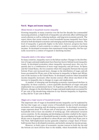 Executive summary xvii 
Part II. Wages and income inequality 
Mixed trends in household income inequality 
Growing inequality in many countries over the last few decades has commanded 
increasing attention, as high levels of inequality can adversely affect well-being and 
social cohesion as well as reducing medium- and long-term economic growth. The 
report shows that recent trends in total household income inequality have been 
mixed in both developed economies and emerging and developing economies. The 
level of inequality is generally higher in the latter; however, progress has been 
made in a number of such countries to reduce it, usually in a context of growing 
incomes. In developed economies that experienced rising inequality, this has typ-ically 
occurred in a context of stagnant or declining incomes. 
Inequality starts in the labour market 
In many countries, inequality starts in the labour market. Changes in the distribu-tion 
of wages and paid employment have been key factors behind recent inequality 
trends. In developed economies where inequality increased most, this was fre-quently 
due to a combination of more wage inequality and job losses. In Spain 
and the United States, the two countries where this inequality between the top and 
bottom 10 per cent increased most, changes in the distribution of wages and job 
losses accounted for 90 per cent of the increase in inequality in Spain and 140 per 
cent of the increase in the United States. In developed countries where household 
income inequality increased, other income sources offset about one-third of the 
increase in inequality due to changes in wages and employment. 
A number of emerging and developing economies experienced declines in 
inequality. In these countries, a more equitable distribution of wages and paid 
employment was a predominant factor. In Argentina and Brazil, where inequality 
fell most, changes in the distribution of wages and paid employment accounted for 
87 per cent of the decade-long reduction in top–bottom inequality in Argentina, 
as they did for 72 per cent in Brazil. 
Wages are a major source of household income 
The important role of wages in household income inequality can be explained by 
the fact that wages are a major source of household income in both developed 
economies and emerging and developing economies. In developed economies, 
wages represent about 70 to 80 per cent of total pre-tax, post-transfers income for 
households with at least one member of working age, with substantial variation 
across countries. In the emerging and developing economies studied in the report, 
the contribution of wages to household income is smaller, ranging from about 50 to 
60 per cent in Argentina and Brazil to about 40 per cent in Peru and 30 per cent in 
Viet Nam. Self-employment income generally comprises a larger share of house-hold 
income than in developed economies, particularly among low-income groups. 
However, in both types of economies, income sources at both the top and 
the bottom are more diverse than in the middle, where households rely mostly 
 
