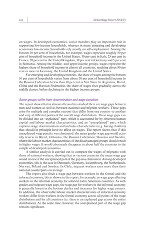 xviii Global Wage Report 2014/15 
on wages. In developed economies, social transfers play an important role in 
supporting low-income households, whereas in many emerging and developing 
economies low-income households rely mostly on self-employment. Among the 
bottom 10 per cent of households, for example, wages represent roughly 50 per 
cent of household income in the United States, 30 per cent in Italy, 25 per cent in 
France, 20 per cent in the United Kingdom, 10 per cent in Germany and 5 per cent 
in Romania. Among the middle- and upper-income groups, wages represent the 
highest share of household income in almost all countries, reaching about 80 per 
cent or more in Germany, the United Kingdom and the United States. 
For emerging and developing countries, the share of wages among the bottom 
10 per cent of households varies from about 50 per cent of household income in 
the Russian Federation to less than 10 per cent in Viet Nam. In Argentina, Brazil, 
China and the Russian Federation, the share of wages rises gradually across the 
middle classes, before declining in the highest income groups. 
Some groups suffer from discrimination and wage penalties 
The report shows that in almost all countries studied there are wage gaps between 
men and women as well as between national and migrant workers. These gaps 
arise for multiple and complex reasons that differ from one country to another 
and vary at different points of the overall wage distribution. These wage gaps can 
be divided into an “explained” part, which is accounted for by observed human 
capital and labour market characteristics, and an “unexplained” part, which 
captures wage discrimination and includes characteristics (e.g. having children) 
that should in principle have no effect on wages. The report shows that if this 
un explained wage penalty was eliminated, the mean gender wage gap would actu-ally 
reverse in Brazil, Lithuania, the Russian Federation, Slovenia and Sweden, 
where the labour market characteristics of the disadvantaged groups should result 
in higher wages. It would also nearly disappear in about half the countries in the 
sample of developed economies. 
A similar analysis is carried out to compare the wages of migrants with 
those of national workers, showing that in various countries the mean wage gap 
would reverse if the unexplained part of the gap was eliminated. Among developed 
economies, this is the case in Denmark, Germany, Luxembourg, the Netherlands, 
Norway, Poland and Sweden. In Chile, migrant workers earn more than their 
national counterparts on average. 
The report also finds a wage gap between workers in the formal and the 
informal economy; this is shown in the report, for example, in wage gaps affecting 
workers in the informal economy for selected Latin American countries. As with 
gender and migrant wage gaps, the wage gap for workers in the informal economy 
is generally lowest in the bottom deciles and increases for higher wage earners. 
In addition, the observable labour market characteristics of informal economy 
workers differ from workers in the formal economy across all points of the wage 
distribution and for all countries (i.e. there is an explained gap across the entire 
distribution). At the same time, however, the unexplained part of the wage gap 
remains significant. 
 