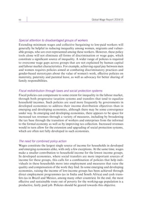 xx Global Wage Report 2014/15 
Special attention to disadvantaged groups of workers 
Extending minimum wages and collective bargaining to low-paid workers will 
generally be helpful in reducing inequality among women, migrants and vulner-able 
groups, who are over-represented among these workers. However, these policy 
tools alone will not eliminate all forms of discrimination or wage gaps, which 
constitute a significant source of inequality. A wider range of policies is required 
to overcome wage gaps across groups that are not explained by human capital 
and labour market characteristics. For example, achieving equal pay between men 
and women requires policies aimed at combating discriminatory practices and 
gender-based stereotypes about the value of women’s work, effective policies on 
maternity, paternity and parental leave, as well as advocacy for better sharing of 
family responsibilities. 
Fiscal redistribution through taxes and social protection systems 
Fiscal policies can compensate to some extent for inequality in the labour market, 
through both progressive taxation systems and transfers that tend to equalize 
household incomes. Such policies are used more frequently by governments in 
developed economies to address their income distribution objectives than in 
emerging and developing economies, although there may be some convergence 
under way. In emerging and developing economies, there appears to be space for 
increased tax revenues through a variety of measures, including by broadening 
the tax base through the transition of workers and enterprises from the informal 
to the formal economy as well as by improving tax collection. Increased revenues 
would in turn allow for the extension and upgrading of social protection systems, 
which are often not fully developed in such economies. 
The need for combined policy action 
Wages constitute the largest single source of income for households in developed 
and emerging economies alike, with only a few exceptions. At the same time, wages 
make a smaller contribution to household income for the lowest income groups. 
In developed economies, where social transfers are more important sources of 
income for these groups, this calls for a combination of policies that help indi-viduals 
in these households move into employment and measures that raise the 
quality and compensation of the work they find. In some emerging and developing 
economies, raising the income of low-income groups has been achieved through 
direct employment programmes (as in India and South Africa) and cash trans-fers 
(as in Brazil and Mexico, among many other countries). In the end, the most 
effective and sustainable route out of poverty for the working-age population is a 
productive, fairly paid job. Policies should be geared towards this objective. 
 