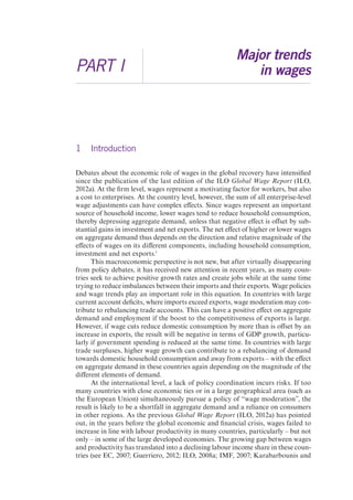 PART I 
Major trends 
in wages 
1 Introduction 
Debates about the economic role of wages in the global recovery have intensified 
since the publication of the last edition of the ILO Global Wage Report (ILO, 
2012a). At the firm level, wages represent a motivating factor for workers, but also 
a cost to enterprises. At the country level, however, the sum of all enterprise-level 
wage adjustments can have complex effects. Since wages represent an important 
source of household income, lower wages tend to reduce household consumption, 
thereby depressing aggregate demand, unless that negative effect is offset by sub-stantial 
gains in investment and net exports. The net effect of higher or lower wages 
on aggregate demand thus depends on the direction and relative magnitude of the 
effects of wages on its different components, including household consumption, 
investment and net exports.1 
This macroeconomic perspective is not new, but after virtually disappearing 
from policy debates, it has received new attention in recent years, as many coun-tries 
seek to achieve positive growth rates and create jobs while at the same time 
trying to reduce imbalances between their imports and their exports. Wage policies 
and wage trends play an important role in this equation. In countries with large 
current account deficits, where imports exceed exports, wage moderation may con-tribute 
to rebalancing trade accounts. This can have a positive effect on aggregate 
demand and employment if the boost to the competitiveness of exports is large. 
However, if wage cuts reduce domestic consumption by more than is offset by an 
increase in exports, the result will be negative in terms of GDP growth, particu-larly 
if government spending is reduced at the same time. In countries with large 
trade surpluses, higher wage growth can contribute to a rebalancing of demand 
towards domestic household consumption and away from exports – with the effect 
on aggregate demand in these countries again depending on the magnitude of the 
different elements of demand. 
At the international level, a lack of policy coordination incurs risks. If too 
many countries with close economic ties or in a large geographical area (such as 
the European Union) simultaneously pursue a policy of “wage moderation”, the 
result is likely to be a shortfall in aggregate demand and a reliance on consumers 
in other regions. As the previous Global Wage Report (ILO, 2012a) has pointed 
out, in the years before the global economic and financial crisis, wages failed to 
increase in line with labour productivity in many countries, particularly – but not 
only – in some of the large developed economies. The growing gap between wages 
and productivity has translated into a declining labour income share in these coun-tries 
(see EC, 2007; Guerriero, 2012; ILO, 2008a; IMF, 2007; Karabarbounis and 
 