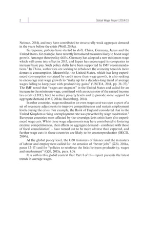 2 Global Wage Report 2014/15 
Neiman, 2014), and may have contributed to structurally weak aggregate demand 
in the years before the crisis (Wolf, 2014a). 
In response, policies have started to shift. China, Germany, Japan and the 
United States, for example, have recently introduced measures likely to boost wage 
growth. Amongst these policy shifts, Germany has adopted a new minimum wage 
which will come into effect in 2015, and Japan has encouraged its companies to 
increase basic pay. Such policy shifts have been supported by IMF recommenda-tions. 
2 In China, authorities are seeking to rebalance the economy towards more 
domestic consumption. Meanwhile, the United States, which has long experi-enced 
consumption sustained by credit more than wage growth, is also seeking 
to encourage real wage growth to “make up for a decades-long trend of average 
wages failing to keep pace with productivity gains” (USCEA, 2014, pp. 36–37).3 
The IMF noted that “wages are stagnant” in the United States and called for an 
increase in the minimum wage, combined with an expansion of the earned income 
tax credit (EITC), both to reduce poverty levels and to provide some support to 
aggregate demand (IMF, 2014a; Bloomberg, 2014). 
In other countries, wage moderation (or even wage cuts) was seen as part of a 
set of necessary adjustments to improve competitiveness and sustain employment 
levels during the crisis. For example, the Bank of England considered that in the 
United Kingdom a rising unemployment rate was prevented by wage moderation.4 
European countries most affected by the sovereign debt crisis have also experi-enced 
wage cuts. While these wage adjustments may have contributed to fostering 
external competitiveness, their effects on aggregate demand – combined with those 
of fiscal consolidation5 – have turned out to be more adverse than expected, and 
further wage cuts in those countries are likely to be counterproductive (OECD, 
2014b). 
At the global policy level, the G20 ministers of finance and the ministers 
of labour and employment called for the creation of “better jobs” (G20, 2014a, 
paras 12–17) and for “policies to reinforce the links between productivity, wages 
and employment” (G20, 2013a, para. 8.5). 
It is within this global context that Part I of this report presents the latest 
trends in average wages. 
 