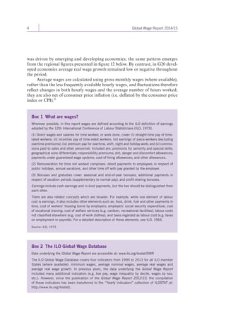 4 Global Wage Report 2014/15 
was driven by emerging and developing economies; the same pattern emerges 
from the regional figures presented in figure 12 below. By contrast, in G20 devel-oped 
economies average real wage growth remained low or negative throughout 
the period. 
Average wages are calculated using gross monthly wages (where available), 
rather than the less frequently available hourly wages, and fluctuations therefore 
reflect changes in both hourly wages and the average number of hours worked; 
they are also net of consumer price inflation (i.e. deflated by the consumer price 
index or CPI).10 
Box 1 What are wages? 
Wherever possible, in this report wages are defined according to the ILO definition of earnings 
adopted by the 12th International Conference of Labour Statisticians (ILO, 1973). 
(1) Direct wages and salaries for time worked, or work done, cover: (i) straight-time pay of time-rated 
workers; (ii) incentive pay of time-rated workers; (iii) earnings of piece-workers (excluding 
overtime premiums); (iv) premium pay for overtime, shift, night and holiday work; and (v) commis-sions 
paid to sales and other personnel. Included are: premiums for seniority and special skills; 
geographical zone differentials; responsibility premiums; dirt, danger and discomfort allowances; 
payments under guaranteed wage systems; cost-of-living allowances; and other allowances. 
(2) Remuneration for time not worked comprises: direct payments to employees in respect of 
public holidays, annual vacations, and other time off with pay granted by the employer. 
(3) Bonuses and gratuities cover: seasonal and end-of-year bonuses; additional payments in 
respect of vacation periods (supplementary to normal pay); and profit-sharing bonuses. 
Earnings include cash earnings and in-kind payments, but the two should be distinguished from 
each other. 
There are also related concepts which are broader. For example, while one element of labour 
cost is earnings, it also includes other elements such as: food, drink, fuel and other payments in 
kind, cost of workers’ housing borne by employers; employers’ social security expenditure; cost 
of vocational training; cost of welfare services (e.g. canteen, recreational facilities); labour costs 
not classified elsewhere (e.g. cost of work clothes), and taxes regarded as labour cost (e.g. taxes 
on employment or payrolls). For a detailed description of these elements, see ILO, 1966. 
Source: ILO, 1973. 
Box 2 The ILO Global Wage Database 
Data underlying the Global Wage Report are accessible at: www.ilo.org/ilostat/GWR 
The ILO Global Wage Database covers four indicators from 1995 to 2013 for all ILO member 
States (where available): minimum wages, average nominal wages, average real wages and 
average real wage growth. In previous years, the data underlying the Global Wage Report 
included many additional indicators (e.g. low pay, wage inequality by decile, wages by sex, 
etc.). However, since the publication of the Global Wage Report 2012/13, the compilation 
of these indicators has been transferred to the “Yearly indicators” collection of ILOSTAT at: 
http://www.ilo.org/ilostat). 
 