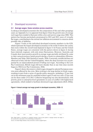 6 Global Wage Report 2014/15 
3 Developed economies 
3.1 Average wages: Some variation across countries 
Looking at developed economies (for the composition of this and other groupings 
used, see Appendix I), it is apparent from figure 4 that the growth rates of average 
real wages have tended to fluctuate within a low and narrow range since 2006. This 
pattern has become particularly pronounced in 2012 and 2013, years of virtually 
flat wages, contributing in the current low inflation environment to concerns about 
possible risks of deflation. 
Figure 5 looks at the individual developed economy members in the G20, 
which represent the largest developed economies in the world. It shows the variety 
that exists within the overall trend depicted in figure 4. In France and the United 
States, average wages are consistent with the pattern shown in figure 4, having 
been relatively stagnant, with only minor fluctuations. However, Australia and 
Canada show more positive growth in average wages partially attributed by some 
to their natural-resource based growth during a boom in commodities (Downes, 
Hanslow and Tulip, 2014; Statistics Canada, 2014). Conversely, notable declines are 
observed in Italy and the United Kingdom, where the deep recession was accom-panied 
by an unprecedented period of falling real wages. According to the Low 
Pay Commission, British wages fell more sharply than at any time since records 
began in 1964 (Low Pay Commission, 2014). 
Figure 6 shows the extent to which wages changed in selected European coun-tries 
most affected by the crisis. Most striking is the large decline in Greek wages, 
resulting in part from a series of specific policy measures, including a 22 per cent 
cut in the minimum wage for unskilled workers aged 25 and over and a 32 per cent 
cut for those under 25 in 2012. Collective bargaining was also decentralized, with 
priority given to enterprise-level agreements in cases of conflict with higher-level 
agreements, which tended to facilitate downward wage adjustments (ILO, 2014a). 
Figure 4 Annual average real wage growth in developed economies, 2006–13 
0.9 
1.0 
–0.3 
0.8 
0.6 
–0.5 
0.1 
0.2 
2006 2007 2008 2009 2010 2011 2012 2013 
1.2 
0.8 
0.4 
0 
–0.4 
–0.8 
Growth (%) 
Note: Wage growth is calculated as a weighted average of year-on-year growth in average monthly real wages in 
36 countries (for a description of the methodology, see Appendix I). 
Source: ILO Global Wage Database. Data accessible at: www.ilo.org/gwr-figures 
 