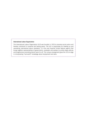 International Labour Organization 
The International Labour Organization (ILO) was founded in 1919 to promote social justice and 
thereby contribute to universal and lasting peace. The ILO is responsible for drawing up and 
overseeing international labour standards. It is the only tripartite United Nations agency that 
brings together representatives of governments, employers and workers to jointly shape policies 
and programmes promoting decent work for all. This unique arrangement gives the ILO an edge 
in incorporating “real world” knowledge about employment and work. 
 