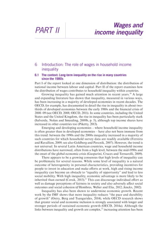 PART II 
Wages and 
income inequality 
6 Introduction: The role of wages in household income 
inequality 
6.1 The context: Long-term inequality on the rise in many countries 
since the 1980s 
Part I of the report looked at one dimension of distribution: the distribution of 
national income between labour and capital. Part II of the report examines how 
the distribution of wages contributes to household inequality within countries. 
Growing inequality has gained much attention in recent years.20 A large 
and expanding literature has shown that inequality, measured in various ways, 
has been increasing in a majority of developed economies in recent decades. The 
OECD, for example, has documented in detail the rise in inequality in about two-thirds 
of developed economies between the early 1980s and the financial crisis of 
2008–09 (see OECD, 2008; OECD, 2011). In some countries, including the United 
States and the United Kingdom, the rise in inequality has been particularly stark 
(Salverda, Nolan and Smeeding, 2009b, p. 5), although top income shares have 
increased in other countries too (Piketty, 2013). 
Emerging and developing economies – where household income inequality 
is often greater than in developed economies – have also not been immune from 
this trend: between the 1990s and the 2000s inequality increased in a majority of 
such countries for which household survey data are readily available (Ferreira 
and Ravallion, 2009; see also Goldberg and Pavcnik, 2007). However, the trend is 
not universal. In several Latin American countries, wage and household income 
distributions have narrowed, often from a high level, between the mid-1990s and 
the onset of the global economic crisis (Gasparini, Cruces and Tornarolli, 2009). 
There appears to be a growing consensus that high levels of inequality can 
be problematic for several reasons. While some level of inequality is a natural 
outcome of heterogeneity in personal characteristics, providing incentives for 
people to invest in education and make efforts at work, high and rising income 
inequality can become an obstacle to “equality of opportunity” and lead to less 
social mobility. With high inequality, economic advantage is more likely to be 
inherited than earned (Corak, 2013).21 This can discourage individual effort as 
well as damage perceptions of fairness in society and also adversely affect social 
outcomes and social cohesion (d’Hombres, Weber and Elia, 2012; Jencks, 2002). 
Inequality has also been shown to undermine economic growth. Recent 
work by the IMF shows that more inequality reduces “the pace and durability 
of growth” (Ostry, Berg and Tsangarides, 2014), while OECD research shows 
that greater social and economic inclusion is strongly associated with longer and 
stronger periods of sustained economic growth (OECD, 2014a). Although the 
links between inequality and growth are complex,22 increasing attention has been 
 