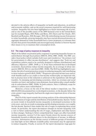 20 Global Wage Report 2014/15 
devoted to the adverse effects of inequality on health and education, on political 
and economic stability, and on the social consensus required for well-functioning 
societies. Inequality has also been highlighted as a factor increasing risk of crisis, 
and as one of the possible causes of the 2008 financial crisis in the United States 
(see for example Rajan, 2010; Palley and Horn, 2013; Sturn and Van Treeck, 2013; 
Kumhof and Rancière, 2010; Krueger, 2012). By redistributing income from poorer 
to richer households, growing inequality may have exerted downward pressure on 
aggregate demand (as richer households have a lower propensity to consume their 
income than poorer households) and encouraged many families to borrow beyond 
their means to try to maintain their consumption levels. 
6.2 The range of policy responses to inequality 
Much of the debate on potential policy responses to growing inequality focuses on 
redistribution through fiscal policies (OECD, 2014a; IMF, 2014b). The IMF con-siders 
fiscal policy (which includes both taxes and transfers) as “the primary tool 
for governments to affect income distribution”, and suggests that “both tax and 
expenditure policies need to be carefully designed to balance distributional and 
efficiency objectives” (IMF, 2014b, p. 1). It has been estimated that in developed 
economies, fiscal policies reduce income inequality, by an average of about one-quarter 
(OECD, 2011) to one-third (IMF, 2014b). The ILO has highlighted in par-ticular 
the role of social protection systems in reducing inequality and contributing 
to more inclusive growth (ILO, 2014f).23 Progressive personal income taxes and in-work 
benefits (such as tax credits to low-income workers) play an important role, 
but in practice most of the reduction is achieved on the expenditure side through 
transfers. In emerging and developing economies, where tax revenues and social 
transfers are lower, and indirect taxes dominate, fiscal policies play a much smaller 
role in redistribution (IMF, 2014b). In both contexts, there is definitely scope for 
reform to achieve more redistribution.24 
However, a focus on the role of the labour market is important, too. The 
OECD (2011) documented how in developed economies, in the decades before the 
crisis, greater wage inequality had been the single most important driver of income 
inequality. 
Part II of this report extends the existing analysis of the relationship between 
the distribution of wages and the distribution of household income. Section 7 looks 
at recent trends in household income inequality in developed economies in the 
crisis years, and also at trends in emerging and developing economies over roughly 
the last decade. Section 8 then studies the role of wages in explaining these recent 
trends. In particular, the report decomposes changes in income inequality with 
a view to better understanding the role of wages, employment and other factors 
in these changes. Seeking to better comprehend how wages can affect household 
income inequality, section 9 of the report breaks down the income sources of 
households located at different places in the distribution of income, in different 
countries. Information on the income sources of different groups of households 
can shed light on how different available policy instruments may be appropriate 
to reduce inequality. Finally, in section 10, the report decomposes wage gaps for 
 