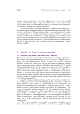 Part II 7. Mixed recent trends in income inequality 21 
women, migrants and workers in the informal economy between an “explained” 
component and an “unexplained” penalty (which refers to factors that are “not 
accounted for” by those observed human capital and labour market characteristics 
that should in principle explain wage differences). 
At the broadest level, increasing inequality in the labour market will place a 
heavier burden on reducing inequality through secondary (tax and transfer) redis-tribution 
mechanisms. These mechanisms have been declining in their impact 
as inequality grows, and further redistribution may face political and other con-straints, 
notably when directed to the working age population. Therefore, many 
governments may wish to consider addressing the problem of rising inequality also 
through policy measures that directly address distribution in the labour market. 
Part III of this report thus turns to policy response and examines the range of 
policies available. 
7 Mixed recent trends in income inequality 
7.1 Measuring “top–bottom” and “middle-class” inequality 
This section documents recent trends in the distribution of total per capita house-hold 
income inequality (hereinafter termed income inequality or simply inequality), 
where total household income is defined following the Canberra Group as 
including income from employment, property and transfers, before the payment 
of taxes and other transfers paid (for definitions, see Appendix II).25 A sample 
of developed and emerging and developing economies is covered. No single in-equality 
measure is perfect, but two measures of inequality are used to assess: 
(1) the distance between the top and the bottom 10 per cent within countries (also 
referred to as deciles); and (2) the extent to which inequality has changed among 
the middle class, within countries.26 Only households in which at least one member 
is of working age are considered in the analysis, and income is adjusted for house-hold 
size (see Appendix II). 
A purely statistical definition of the term “middle class” is used with a view 
to identifying whether the statistical middle group of the distribution has become 
more “stretched” and dissimilar or, on the contrary, more “compressed” and 
similar (for a more sociological discussion of the middle class, see box 5). Since 
long-term trends already under way before the crisis are well documented, 27 this 
report covers trends over the crisis period, with a first data point before the crisis 
and a last point with the latest available data. For the most part, the analysis 
covers the period from 2006 to 2010 in developed economies, and a slightly longer 
period in emerging and developing economies. The estimates provide information 
on the extent to which earlier trends have continued during the crisis, and give 
some clues as to how the cost of the crisis has been distributed across different 
social groups. 
“Top–bottom” inequality is measured by comparing the top and the bottom 
of the income distribution: see figure 20, where each person represents 10 per 
 