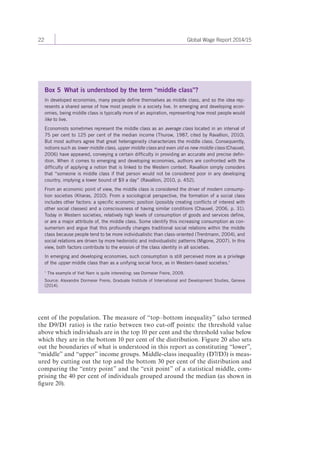 22 Global Wage Report 2014/15 
Box 5 What is understood by the term “middle class”? 
In developed economies, many people define themselves as middle class, and so the idea rep-resents 
a shared sense of how most people in a society live. In emerging and developing econ-omies, 
being middle class is typically more of an aspiration, representing how most people would 
like to live. 
Economists sometimes represent the middle class as an average class located in an interval of 
75 per cent to 125 per cent of the median income (Thurow, 1987, cited by Ravallion, 2010). 
But most authors agree that great heterogeneity characterizes the middle class. Consequently, 
notions such as lower middle class, upper middle class and even old vs new middle class (Chauvel, 
2006) have appeared, conveying a certain difficulty in providing an accurate and precise defin-ition. 
When it comes to emerging and developing economies, authors are confronted with the 
difficulty of applying a notion that is linked to the Western context. Ravallion simply considers 
that “someone is middle class if that person would not be considered poor in any developing 
country, implying a lower bound of $9 a day” (Ravallion, 2010, p. 452). 
From an economic point of view, the middle class is considered the driver of modern consump-tion 
societies (Kharas, 2010). From a sociological perspective, the formation of a social class 
includes other factors: a specific economic position (possibly creating conflicts of interest with 
other social classes) and a consciousness of having similar conditions (Chauvel, 2006, p. 31). 
Today in Western societies, relatively high levels of consumption of goods and services define, 
or are a major attribute of, the middle class. Some identify this increasing consumption as con-sumerism 
and argue that this profoundly changes traditional social relations within the middle 
class because people tend to be more individualistic than class-oriented (Trentmann, 2004), and 
social relations are driven by more hedonistic and individualistic patterns (Migone, 2007). In this 
view, both factors contribute to the erosion of the class identity in all societies. 
In emerging and developing economies, such consumption is still perceived more as a privilege 
of the upper middle class than as a unifying social force, as in Western-based societies.1 
1 The example of Viet Nam is quite interesting: see Dormeier Freire, 2009. 
Source: Alexandre Dormeier Freire, Graduate Institute of International and Development Studies, Geneva 
(2014). 
cent of the population. The measure of “top–bottom inequality” (also termed 
the D9 / D1 ratio) is the ratio between two cut-off points: the threshold value 
above which individuals are in the top 10 per cent and the threshold value below 
which they are in the bottom 10 per cent of the distribution. Figure 20 also sets 
out the boundaries of what is understood in this report as constituting “lower”, 
“middle” and “upper” income groups. Middle-class inequality (D7/D3) is meas-ured 
by cutting out the top and the bottom 30 per cent of the distribution and 
comparing the “entry point” and the “exit point” of a statistical middle, com-prising 
the 40 per cent of individuals grouped around the median (as shown in 
figure 20). 
 