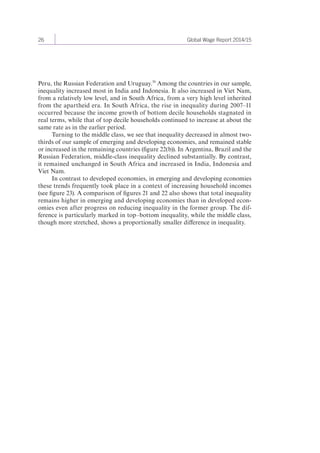 26 Global Wage Report 2014/15 
Peru, the Russian Federation and Uruguay.30 Among the countries in our sample, 
inequality increased most in India and Indonesia. It also increased in Viet Nam, 
from a relatively low level, and in South Africa, from a very high level inherited 
from the apartheid era. In South Africa, the rise in inequality during 2007–11 
occurred because the income growth of bottom decile households stagnated in 
real terms, while that of top decile households continued to increase at about the 
same rate as in the earlier period. 
Turning to the middle class, we see that inequality decreased in almost two-thirds 
of our sample of emerging and developing economies, and remained stable 
or increased in the remaining countries (figure 22(b)). In Argentina, Brazil and the 
Russian Federation, middle-class inequality declined substantially. By contrast, 
it remained unchanged in South Africa and increased in India, Indonesia and 
Viet Nam. 
In contrast to developed economies, in emerging and developing economies 
these trends frequently took place in a context of increasing household incomes 
(see figure 23). A comparison of figures 21 and 22 also shows that total inequality 
remains higher in emerging and developing economies than in developed econ-omies 
even after progress on reducing inequality in the former group. The dif-ference 
is particularly marked in top–bottom inequality, while the middle class, 
though more stretched, shows a proportionally smaller difference in inequality. 
 