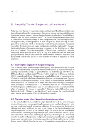 28 Global Wage Report 2014/15 
8 Inequality: The role of wages and paid employment 
What has been the role of wages in recent inequality trends? Total household income 
inequality can change for many reasons. Household income is composed of income 
from employment, property income, income from the production of household ser-vices 
for own use, and transfers received.31 The overall change in income inequality 
is therefore the sum of the changes of these components (for a detailed explanation, 
see Appendix III). For the purposes of both analysis and policy-making, it is im-portant 
to understand which of these components drives or dominates changes in 
inequality. To what extent can recent trends in inequality be explained by changes 
in the distribution of wages as compared to changes in the distribution of other 
sources of income? Given the multiplicity of factors that can in theory explain 
inequality, identifying the main forces at play is of importance for an informed 
policy debate on how in some countries trends towards increased inequality can 
be reversed, and on what lessons to draw from the reduction in inequality in other 
countries. 
8.1 Analysing how wages affect changes in inequality 
The extent to which recent changes in inequality have been driven by changes 
in wages, rather than by changes in other income sources, is explored through a 
decomposition methodology. In general terms, the methodology introduced by 
DiNardo, Fortin and Lemieux (1996) and further employed by Daly and Valletta 
(2004) proceeds as follows: (1) decompose household income by income source; 
(2) observe how the level of inequality changed during a given period; and (3) com-pare 
the actual change in inequality to the change in inequality that would have 
been observed if the distribution of wages had remained unchanged during the 
same period (the “counterfactual”). The difference between the “counterfactual” 
level of inequality and the actual level of inequality provides an estimate of the 
effect of wages on the change in inequality.32 The same method (described more 
fully in Appendix III) can be used to identify and estimate the contribution of 
other income sources to the observed change in inequality. 
8.2 The labour market effect: Wage effect plus employment effect 
At the household level, income from wages depends on both the level of wages 
received by members who are paid employees and on the number of members who 
are paid employees. Indeed, when undertaking the decomposition, the distribution 
of household wages is affected not only by the change in the distribution of wages 
of paid employees, but also by the fact that wages fall to zero if some members of 
the household lose their jobs as paid employees, or increase from zero to a posi-tive 
value when a household member gets a job as paid employee. If a household 
member loses his or her job and is eligible for unemployment benefits, wages fall 
to zero and unemployment benefits turn positive. As illustrated in figure 24, the 
labour market effect is therefore the sum of changes in the wages of those who are 
 