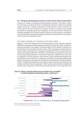 Part II 8. Inequality: The role of wages and paid employment 33 
8.4 Emerging and developing economies: A major role for labour market effects 
Among our sample of emerging and developing economies, the labour market 
has also been an important factor in explaining inequality trends (even though 
wages account for a smaller proportion of total income in those countries, as 
will be seen in the next section of the report). In fact, no country in our sample 
succeeded in reducing top–bottom inequality over the past decade without also 
reducing inequality in the labour market. However, some countries saw declines 
in wage inequality while experiencing growing income inequality due to changes in 
other sources of household income.34 
Top–bottom inequality: the importance of the labour market 
Figure 27 shows the findings from the decomposition of top–bottom inequality 
(D9/D1) for emerging and developing economies for which data allow the decom-position 
technique to be applied, covering roughly the last decade. Countries are 
ranked from top to bottom, from the country where inequality increased most to 
the one where it declined most. Argentina and Brazil foot the list as the countries 
where total inequality fell most: the labour market effect accounted for 72 per cent 
of the decade-long reduction in top–bottom inequality in Brazil and 87 per cent 
in Argentina. In both countries, other income sources (including transfers) also 
contributed to the reduction in inequality, and both the wage and employment 
effects contributed to the reduction in inequality attributable to the labour market. 
In Peru, the Russian Federation and Uruguay, where inequality also declined, the 
decline would have been even greater if other income sources had not contributed 
towards more inequality. In Viet Nam, the decrease due to the wage effect was 
Figure 27 Change in inequality between the top and bottom 10 per cent (D9/D1) 
in selected emerging and developing economies, selected years 
Viet Nam (2002–10) 
Chile (2000–09) 
Mexico (2000–12) 
Uruguay (2004–12) 
Russian Federation (2002–12) 
Peru (2004–12) 
Argentina (2003–12) 
Brazil (2001–12) 
–4.5 –3.0 –1.5 1.5 3.0 
Employment effect Wage effect Other income sources Actual change in inequality (D9/D1) 
Note: For methodology, definitions and database, see Appendix II. 
Source: ILO estimates. Data accessible at: www.ilo.org/gwr-figures 
0 
 