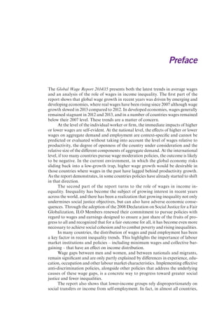Preface 
The Global Wage Report 2014/15 presents both the latest trends in average wages 
and an analysis of the role of wages in income inequality. The first part of the 
report shows that global wage growth in recent years was driven by emerging and 
developing economies, where real wages have been rising since 2007 although wage 
growth slowed in 2013 compared to 2012. In developed economies, wages generally 
remained stagnant in 2012 and 2013, and in a number of countries wages remained 
below their 2007 level. These trends are a matter of concern. 
At the level of the individual worker or firm, the immediate impacts of higher 
or lower wages are self-evident. At the national level, the effects of higher or lower 
wages on aggregate demand and employment are context-specific and cannot be 
predicted or evaluated without taking into account the level of wages relative to 
productivity, the degree of openness of the country under consideration and the 
relative size of the different components of aggregate demand. At the international 
level, if too many countries pursue wage moderation policies, the outcome is likely 
to be negative. In the current environment, in which the global economy risks 
sliding back into a low-growth trap, higher wage growth would be desirable in 
those countries where wages in the past have lagged behind productivity growth. 
As the report demonstrates, in some countries policies have already started to shift 
in that direction. 
The second part of the report turns to the role of wages in income in-equality. 
Inequality has become the subject of growing interest in recent years 
across the world, and there has been a realization that growing inequality not only 
undermines social justice objectives, but can also have adverse economic conse-quences. 
Through the adoption of the 2008 Declaration on Social Justice for a Fair 
Globalization, ILO Members renewed their commitment to pursue policies with 
regard to wages and earnings designed to ensure a just share of the fruits of pro-gress 
to all and recognized that for a fair outcome for all, it has become even more 
necessary to achieve social cohesion and to combat poverty and rising inequalities. 
In many countries, the distribution of wages and paid employment has been 
a key factor in recent inequality trends. This highlights the importance of labour 
market institutions and policies – including minimum wages and collective bar-gaining 
– that have an effect on income distribution. 
Wage gaps between men and women, and between nationals and migrants, 
remain significant and are only partly explained by differences in experience, edu-cation, 
occupation and other labour market characteristics. Implementing effective 
anti-discrimination policies, alongside other policies that address the underlying 
causes of these wage gaps, is a concrete way to progress toward greater social 
justice and fewer inequalities. 
The report also shows that lower-income groups rely disproportionately on 
social transfers or income from self-employment. In fact, in almost all countries, 
 