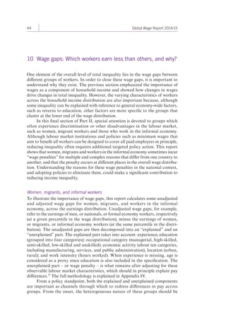 44 Global Wage Report 2014/15 
10 Wage gaps: Which workers earn less than others, and why? 
One element of the overall level of total inequality lies in the wage gaps between 
different groups of workers. In order to close these wage gaps, it is important to 
understand why they exist. The previous section emphasized the importance of 
wages as a component of household income and showed how changes in wages 
drive changes in total inequality. However, the varying characteristics of workers 
across the household income distribution are also important because, although 
some inequality can be explained with reference to general economy-wide factors, 
such as returns to education, other factors are more specific to the groups that 
cluster at the lower end of the wage distribution. 
In this final section of Part II, special attention is devoted to groups which 
often experience discrimination or other disadvantages in the labour market, 
such as women, migrant workers and those who work in the informal economy. 
Although labour market institutions and policies such as minimum wages that 
aim to benefit all workers can be designed to cover all paid employees in principle, 
reducing inequality often requires additional targeted policy action. This report 
shows that women, migrants and workers in the informal economy sometimes incur 
“wage penalties” for multiple and complex reasons that differ from one country to 
another, and that the penalty occurs at different places in the overall wage distribu-tion. 
Understanding the reasons for these wage penalties in the national context, 
and adopting policies to eliminate them, could make a significant contribution to 
reducing income inequality. 
Women, migrants, and informal workers 
To illustrate the importance of wage gaps, this report calculates some un adjusted 
and adjusted wage gaps for women, migrants, and workers in the informal 
economy, across the earnings distribution. Unadjusted wage gaps, for example, 
refer to the earnings of men, or nationals, or formal economy workers, respectively 
(at a given percentile in the wage distribution), minus the earnings of women, 
or migrants, or informal economy workers (at the same percentile in the distri-bution). 
The un adjusted gaps are then decomposed into an “explained” and an 
“un explained” part. The explained part takes into account: experience; education 
(grouped into four categories); occupational category (managerial, high-skilled, 
semi-skilled, low-skilled and unskilled); economic activity (about ten categories, 
including manufacturing, services, and public administration), location (urban, 
rural); and work intensity (hours worked). When experience is missing, age is 
considered as a proxy since education is also included in the specification. The 
unexplained part – or wage penalty – is what remains after adjusting for these 
observable labour market characteristics, which should in principle explain pay 
differences.39 The full methodology is explained in Appendix IV. 
From a policy standpoint, both the explained and unexplained components 
are important as channels through which to redress differences in pay across 
groups. From the onset, the heterogeneous nature of these groups should be 
 