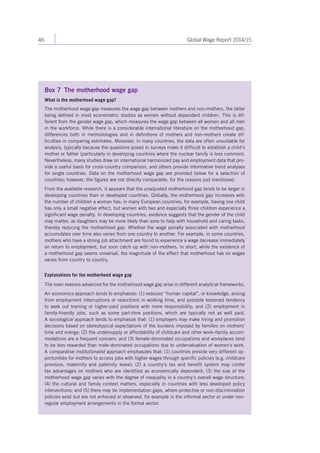 46 Global Wage Report 2014/15 
Box 7 The motherhood wage gap 
What is the motherhood wage gap? 
The motherhood wage gap measures the wage gap between mothers and non-mothers, the latter 
being defined in most econometric studies as women without dependent children. This is dif-ferent 
from the gender wage gap, which measures the wage gap between all women and all men 
in the workforce. While there is a considerable international literature on the motherhood gap, 
differences both in methodologies and in definitions of mothers and non-mothers create dif-ficulties 
in comparing estimates. Moreover, in many countries, the data are often unsuitable for 
analysis, typically because the questions posed in surveys make it difficult to establish a child’s 
mother or father (particularly in developing countries where the nuclear family is less common). 
Nevertheless, many studies draw on international harmonized pay and employment data that pro-vide 
a useful basis for cross-country comparison, and others provide informative trend analyses 
for single countries. Data on the motherhood wage gap are provided below for a selection of 
countries; however, the figures are not directly comparable, for the reasons just mentioned. 
From the available research, it appears that the unadjusted motherhood gap tends to be larger in 
developing countries than in developed countries. Globally, the motherhood gap increases with 
the number of children a woman has; in many European countries, for example, having one child 
has only a small negative effect, but women with two and especially three children experience a 
significant wage penalty. In developing countries, evidence suggests that the gender of the child 
may matter, as daughters may be more likely than sons to help with household and caring tasks, 
thereby reducing the motherhood gap. Whether the wage penalty associated with motherhood 
accumulates over time also varies from one country to another. For example, in some countries, 
mothers who have a strong job attachment are found to experience a wage decrease immediately 
on return to employment, but soon catch up with non-mothers. In short, while the existence of 
a motherhood gap seems universal, the magnitude of the effect that motherhood has on wages 
varies from country to country. 
Explanations for the motherhood wage gap 
The main reasons advanced for the motherhood wage gap arise in different analytical frameworks. 
An economics approach tends to emphasize: (1) reduced “human capital”, or knowledge, arising 
from employment interruptions or reductions in working time, and possible lessened tendency 
to seek out training or higher-paid positions with more responsibility; and (2) employment in 
family-friendly jobs, such as some part-time positions, which are typically not as well paid. 
A sociological approach tends to emphasize that: (1) employers may make hiring and promotion 
decisions based on stereotypical expectations of the burdens imposed by families on mothers’ 
time and energy; (2) the undersupply or affordability of childcare and other work–family accom-modations 
are a frequent concern; and (3) female-dominated occupations and workplaces tend 
to be less rewarded than male-dominated occupations due to undervaluation of women’s work. 
A comparative institutionalist approach emphasizes that: (1) countries provide very different op-portunities 
for mothers to access jobs with higher wages through specific policies (e.g. childcare 
provision, maternity and paternity leave); (2) a country’s tax and benefit system may confer 
tax advantages on mothers who are identified as economically dependent; (3) the size of the 
motherhood wage gap varies with the degree of inequality in a country’s overall wage structure; 
(4) the cultural and family context matters, especially in countries with less developed policy 
interventions; and (5) there may be implementation gaps, where protective or non-discrimination 
policies exist but are not enforced or observed, for example in the informal sector or under non-regular 
employment arrangements in the formal sector. 
 