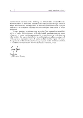 vi Global Wage Report 2014/15 
income sources are more diverse at the top and bottom of the household income 
distribution than in the middle, where households rely to a much larger extent on 
wages. This illustrates the importance of ensuring coherence between wage pol-icies 
and social protection alongside the creation of paid employment to reduce 
inequality. 
It is my hope that, in addition to the report itself, the approach presented here 
will be of use for ILO constituents to identify, in their specific context, the appro-priate 
mix of wages, employment, enterprise promotion, social protection and 
other policies that are most conducive to combining increased economic growth 
with decreased income inequality. It is also my hope that the report will assure 
policy-makers of the importance of including wages as part of international efforts 
to coordinate macroeconomic policies and to advance social justice. 
Guy Ryder 
ILO Director-General 
 