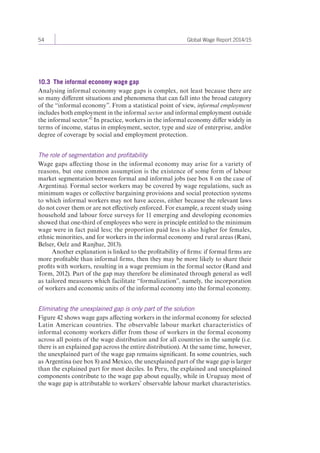 54 Global Wage Report 2014/15 
10.3 The informal economy wage gap 
Analysing informal economy wage gaps is complex, not least because there are 
so many different situations and phenomena that can fall into the broad category 
of the “informal economy”. From a statistical point of view, informal employment 
includes both employment in the informal sector and informal employment outside 
the informal sector.42 In practice, workers in the informal economy differ widely in 
terms of income, status in employment, sector, type and size of enterprise, and/or 
degree of coverage by social and employment protection. 
The role of segmentation and profitability 
Wage gaps affecting those in the informal economy may arise for a variety of 
reasons, but one common assumption is the existence of some form of labour 
market segmentation between formal and informal jobs (see box 8 on the case of 
Argentina). Formal sector workers may be covered by wage regulations, such as 
minimum wages or collective bargaining provisions and social protection systems 
to which informal workers may not have access, either because the relevant laws 
do not cover them or are not effectively enforced. For example, a recent study using 
household and labour force surveys for 11 emerging and developing economies 
showed that one-third of employees who were in principle entitled to the minimum 
wage were in fact paid less; the proportion paid less is also higher for females, 
ethnic minorities, and for workers in the informal economy and rural areas (Rani, 
Belser, Oelz and Ranjbar, 2013). 
Another explanation is linked to the profitability of firms: if formal firms are 
more profitable than informal firms, then they may be more likely to share their 
profits with workers, resulting in a wage premium in the formal sector (Rand and 
Torm, 2012). Part of the gap may therefore be eliminated through general as well 
as tailored measures which facilitate “formalization”, namely, the incorporation 
of workers and economic units of the informal economy into the formal economy. 
Eliminating the unexplained gap is only part of the solution 
Figure 42 shows wage gaps affecting workers in the informal economy for selected 
Latin American countries. The observable labour market characteristics of 
informal economy workers differ from those of workers in the formal economy 
across all points of the wage distribution and for all countries in the sample (i.e. 
there is an explained gap across the entire distribution). At the same time, however, 
the unexplained part of the wage gap remains significant. In some countries, such 
as Argentina (see box 8) and Mexico, the unexplained part of the wage gap is larger 
than the explained part for most deciles. In Peru, the explained and unexplained 
components contribute to the wage gap about equally, while in Uruguay most of 
the wage gap is attributable to workers’ observable labour market characteristics. 
 