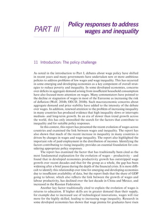 PART III 
Policy responses to address 
wages and inequality 
11 Introduction: The policy challenge 
As noted in the introduction to Part I, debates about wage policy have shifted 
in recent years and many governments have undertaken new or more ambitious 
policies to address problems of low wages and wage inequality. This has occurred 
in some emerging and developing economies as a key component of overall strat-egies 
to reduce poverty and inequality. In some developed economies, concerns 
over deficits in aggregate demand arising from insufficient household consumption 
have also focused more attention on wages. Many commentators have pointed to 
the decline or stagnation of wages in most of the Eurozone as increasing the risk 
of deflation (Wolf, 2014b; OECD, 2014b). Such macroeconomic concerns about 
aggregate demand and price stability have added to the intensity of the debate 
over wages. In addition, renewed attention to the problem of increasing inequality 
in many countries has produced evidence that high inequality slows or interrupts 
medium- and long-term growth. In an era of slower than trend growth across 
the world, this has only intensified the search for the factors that contribute to 
inequality and for suitable policy responses. 
In this context, this report has presented the recent evolution of wages across 
countries and examined the link between wages and inequality. The report has 
also shown that much of the recent increase in inequality in many countries is 
driven by changes in wages and wage inequality. The report also highlighted the 
important role of paid employment in the distribution of incomes. Identifying the 
factors contributing to rising inequality provides an essential foundation for con-sidering 
appropriate policy responses. 
The report has examined the factor that has traditionally been cited as the 
most fundamental explanation for the evolution of wages – productivity – and 
found that in developed economies productivity growth has outstripped wage 
growth over recent decades and that for the group as a whole, the gap has been 
widening after a brief pause during the depth of the financial crisis. It is more diffi-cult 
to identify this relationship over time for emerging and developing economies 
due to insufficient availability of data, but the report finds that the share of GDP 
going to labour, which also reflects the link between the growth of wages and 
labour productivity, has declined over the last decade in China and Mexico, and 
increased in the Russian Federation. 
Another key factor traditionally cited to explain the evolution of wages is 
returns to education. If higher skills are in greater demand than their supply, 
for example due to increased use of technological innovations, wages will rise 
more for the highly skilled, leading to increasing wage inequality. Research in 
some developed economies has shown that wage premia for graduates have risen 
 