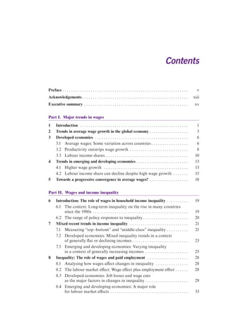 Contents 
Preface . . . . . . . . . . . . . . . . . . . . . . . . . . . . . . . . . . . . . . . . . . . . . . . . . . . . . . . . . . v 
Acknowledgements . . . . . . . . . . . . . . . . . . . . . . . . . . . . . . . . . . . . . . . . . . . . . . . . . xiii 
Executive summary . . . . . . . . . . . . . . . . . . . . . . . . . . . . . . . . . . . . . . . . . . . . . . . . xv 
Part I. Major trends in wages 
1 Introduction . . . . . . . . . . . . . . . . . . . . . . . . . . . . . . . . . . . . . . . . . . . . . . . . . . 1 
2 Trends in average wage growth in the global economy . . . . . . . . . . . . . . . . . . 3 
3 Developed economies . . . . . . . . . . . . . . . . . . . . . . . . . . . . . . . . . . . . . . . . . . . 6 
3.1 Average wages: Some variation across countries . . . . . . . . . . . . . . . . . 6 
3.2 Productivity outstrips wage growth . . . . . . . . . . . . . . . . . . . . . . . . . . . 8 
3.3 Labour income shares . . . . . . . . . . . . . . . . . . . . . . . . . . . . . . . . . . . . . . 10 
4 Trends in emerging and developing economies . . . . . . . . . . . . . . . . . . . . . . . . 13 
4.1 Higher wage growth . . . . . . . . . . . . . . . . . . . . . . . . . . . . . . . . . . . . . . . 13 
4.2 Labour income share can decline despite high wage growth . . . . . . . 15 
5 Towards a progressive convergence in average wages? . . . . . . . . . . . . . . . . . . 18 
Part II. Wages and income inequality 
6 Introduction: The role of wages in household income inequality . . . . . . . . . . 19 
6.1 The context: Long-term inequality on the rise in many countries 
since the 1980s . . . . . . . . . . . . . . . . . . . . . . . . . . . . . . . . . . . . . . . . . . . . 19 
6.2 The range of policy responses to inequality . . . . . . . . . . . . . . . . . . . . . 20 
7 Mixed recent trends in income inequality . . . . . . . . . . . . . . . . . . . . . . . . . . . 21 
7.1 Measuring “top–bottom” and “middle-class” inequality . . . . . . . . . . 21 
7.2 Developed economies: Mixed inequality trends in a context 
of generally flat or declining incomes . . . . . . . . . . . . . . . . . . . . . . . . . . 23 
7.3 Emerging and developing economies: Varying inequality 
in a context of generally increasing incomes . . . . . . . . . . . . . . . . . . . . 25 
8 Inequality: The role of wages and paid employment . . . . . . . . . . . . . . . . . . . 28 
8.1 Analysing how wages affect changes in inequality . . . . . . . . . . . . . . . 28 
8.2 The labour market effect: Wage effect plus employment effect . . . . . . 28 
8.3 Developed economies: Job losses and wage cuts 
as the major factors in changes in inequality . . . . . . . . . . . . . . . . . . . . 29 
8.4 Emerging and developing economies: A major role 
for labour market effects . . . . . . . . . . . . . . . . . . . . . . . . . . . . . . . . . . . . 33 
 