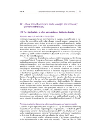 Part III 12. Labour market policies to address wages and inequality 59 
12 Labour market policies to address wages and inequality 
(primary distribution) 
12.1 The role of policies to affect wages and wage distribution directly 
Minimum wage policies back in the spotlight 
Minimum wages can play an important role in reducing inequality and in sup-porting 
the wages of low-paid workers. Recent research supports greater space for 
utilizing minimum wages, in that new studies or meta-analyses of earlier studies 
show minimum wages either have no negative effects on employment levels or 
have very small effects that can be either positive or negative (Betcherman, 2014; 
Belman and Wolfson, 2014). This is also the finding from meta-analyses carried 
out for the United States and the United Kingdom (see in particular Doucouliagos 
and Stanley, 2009, for the United States; Leonard, Stanley and Doucouliagos, 
2013, for the United Kingdom). 
Fewer studies and detailed meta-analyses exist for emerging and developing 
economies (Nataraj, Perez-Arce, Srinivasan and Kumar, 2012). However, recent 
studies have shown that minimum wages – sometimes combined with strengthened 
collective bargaining – have contributed to reducing inequality in various Latin 
American countries (see e.g. Keifman and Maurizio, 2012), as well as in other 
emerging and developing economies. In the Russian Federation, for example, it 
has been estimated that the reactivation of minimum wage policy explains much 
of the observed upgrade in wages at the lower end of the wage distribution between 
2005 and 2009, particularly for women (Lukyanova, 2011). In Turkey, the intro-duction 
of a mandatory minimum wage in 2004 was also a key factor explaining 
the wage growth at the low end of the wage distribution, which reduced wage in-equality 
and also reduced excessive working hours (Bakis and Polat, 2013; Gönenç 
and Rawdanowicz, 2010). To have the most positive effects, minimum wages must 
be well designed and set in a way that balances the needs of workers and their 
families with economic factors. This principle is reflected in the texts of the ILO 
Minimum Wage Convention, 1970 (No. 131), and the associated Minimum Wage 
Fixing Recommendation, 1970 (No. 135), which reflect agreement by governments, 
employers’ organizations and workers’ organizations on the essential principles 
for minimum wage setting and which have been widely utilized, as well as in the 
recent tripartite discussion at the International Labour Conference (ILO, 2014d).43 
The role of collective bargaining with respect to wages and wage inequality 
Collective bargaining has long been recognized as a key instrument for addressing 
inequality in general and wage inequality in particular. The ILO’s Right to 
Organise and Collective Bargaining Convention, 1949 (No. 98), has served as a 
useful guide to governments, employers’ organizations and workers’ organizations 
in designing, developing and utilizing collective bargaining for 65 years. 
In practice, countries where a large proportion of workers are covered by col-lective 
agreements tend to have lower wage inequality (Visser and Checchi, 2009; 
 