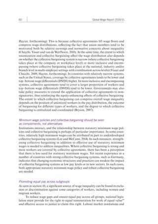 60 Global Wage Report 2014/15 
Hayter, forthcoming). This is because collective agreements lift wage floors and 
compress wage distributions, reflecting the fact that union members tend to be 
motivated both by relative earnings and normative concerns about inequality 
(Checchi, Visser and van de Werfhorst, 2010). At the same time, the extent to which 
unionization and collective bargaining affect the wage distribution also depends 
on whether the collective bargaining system is narrow (where collective bargaining 
takes place at the company or workplace level) or more inclusive and encom-passing 
(where collective bargaining takes place at the national, industry and/or 
branch level in multi-employer settings with coordination across levels) (Visser and 
Checchi, 2009; Hayter, forthcoming). In countries with relatively narrow systems, 
such as the United States, coverage by collective agreements tends to be lower and 
top–bottom wage differentials (D9/D1) higher. In more inclusive and encompassing 
systems, collective agreements tend to cover a larger proportion of workers and 
top–bottom wage differentials (D9/D1) tend to be lower. Governments may also 
take policy measures to extend the application of collective agreements to non-signatories, 
thus reinforcing the equity-enhancing effects of collective bargaining. 
The extent to which collective bargaining can compress overall wage inequality 
depends on the position of unionized workers in the pay distribution, the outcome 
of bargaining for different types of workers, and the degree to which collective 
bargaining is centralized and coordinated (Bryson, 2007). 
Minimum wage policies and collective bargaining should be seen 
as complements, not alternatives 
Institutions interact, and the relationship between statutory minimum wage pol-icies 
and collective bargaining is perhaps of particular importance. In some coun-tries, 
relatively high minimum wages can be attributed in part to underdeveloped 
collective bargaining systems (Lee and McCann, 2014). In such instances, strength-ening 
collective bargaining in addition to effective use of statutory minimum 
wages is needed to address inequalities. Where collective bargaining is strong and 
most workers are covered by collective agreements, there has been a perception 
that there is less need for statutory minimum wages. Yet recent experience in a 
number of countries with strong collective bargaining systems, such as Germany, 
indicates that changing economic structures and practices can weaken the impact 
of collective bargaining systems at low pay levels or in new sectors. In such cases, 
both appropriate statutory minimum wage policy and robust collective bargaining 
are needed. 
Promoting equal pay across subgroups 
As seen in section 10, a significant source of wage inequality can be found in exclu-sion 
or discrimination against some categories of workers, including women and 
migrant workers. 
To reduce wage gaps and ensure equal pay across all groups, national legis-lation 
must provide for the right to equal remuneration for work of equal value 44 
and effective access to justice to claim this right. Labour market institutions and 
 