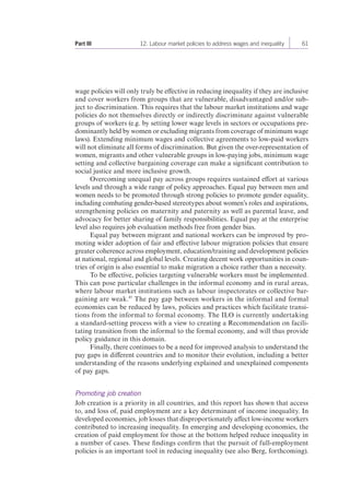 Part III 12. Labour market policies to address wages and inequality 61 
wage policies will only truly be effective in reducing inequality if they are inclusive 
and cover workers from groups that are vulnerable, disadvantaged and/or sub-ject 
to discrimination. This requires that the labour market institutions and wage 
policies do not themselves directly or indirectly discriminate against vulnerable 
groups of workers (e.g. by setting lower wage levels in sectors or occupations pre-dominantly 
held by women or excluding migrants from coverage of minimum wage 
laws). Extending minimum wages and collective agreements to low-paid workers 
will not eliminate all forms of discrimination. But given the over-representation of 
women, migrants and other vulnerable groups in low-paying jobs, minimum wage 
setting and collective bargaining coverage can make a significant contribution to 
social justice and more inclusive growth. 
Overcoming unequal pay across groups requires sustained effort at various 
levels and through a wide range of policy approaches. Equal pay between men and 
women needs to be promoted through strong policies to promote gender equality, 
including combating gender-based stereotypes about women’s roles and aspirations, 
strengthening policies on maternity and paternity as well as parental leave, and 
advocacy for better sharing of family responsibilities. Equal pay at the enterprise 
level also requires job evaluation methods free from gender bias. 
Equal pay between migrant and national workers can be improved by pro-moting 
wider adoption of fair and effective labour migration policies that ensure 
greater coherence across employment, education/training and development policies 
at national, regional and global levels. Creating decent work opportunities in coun-tries 
of origin is also essential to make migration a choice rather than a necessity. 
To be effective, policies targeting vulnerable workers must be implemented. 
This can pose particular challenges in the informal economy and in rural areas, 
where labour market institutions such as labour inspectorates or collective bar-gaining 
are weak.45 The pay gap between workers in the informal and formal 
economies can be reduced by laws, policies and practices which facilitate transi-tions 
from the informal to formal economy. The ILO is currently undertaking 
a standard-setting process with a view to creating a Recommendation on facili-tating 
transition from the informal to the formal economy, and will thus provide 
policy guidance in this domain. 
Finally, there continues to be a need for improved analysis to understand the 
pay gaps in different countries and to monitor their evolution, including a better 
understanding of the reasons underlying explained and unexplained components 
of pay gaps. 
Promoting job creation 
Job creation is a priority in all countries, and this report has shown that access 
to, and loss of, paid employment are a key determinant of income inequality. In 
developed economies, job losses that disproportionately affect low-income workers 
contributed to increasing inequality. In emerging and developing economies, the 
creation of paid employment for those at the bottom helped reduce inequality in 
a number of cases. These findings confirm that the pursuit of full-employment 
policies is an important tool in reducing inequality (see also Berg, forthcoming). 
 