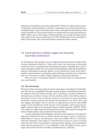 Part III 13. Fiscal policies to address wages and inequality 63 
temporary or involuntary part-time employment.46 Policies to address these sources 
of inequality include regulatory reforms to avoid lower costs associated with non-standard 
workers, such as when part-time workers fall under the threshold of social 
security benefits or if fixed-term workers are exempt from severance pay (Gleason, 
2006). Others arise at the margin of labour markets, for example changing norms 
with regard to the salaries and bonuses of CEOs. While these may be amenable to 
policy intervention, they will entail policies outside the labour market. 
13 Fiscal policies to address wages and inequality 
(secondary distribution) 
As noted above, fiscal policies are also employed by governments to address their 
income distribution objectives. These tools tend to be used more in developed 
economies than in emerging and developing economies, although there may be 
some convergence under way; the amount of redistribution achieved through those 
policies in developed economies appears to have declined in recent years while a 
number of governments in emerging and developing economies have stepped up 
their use of transfers to address equity objectives and poverty reduction. 
We now turn to the specific elements of the fiscal tools for redistribution: 
taxes and transfers. 
13.1 The role of taxes 
We may be observing increasing structural constraints on the degree of redistribu-tion 
that can be accomplished through taxation policies in developed economies. 
In countries where the labour income share is declining, revenue mobilization, 
through taxes on labour income, will also decline unless (1) the labour share is 
increased or (2) tax rates on labour income are increased. In many developed 
economies, taxation systems have become less progressive over recent years, and 
this suggests that higher rates of taxation on wage income at the low and middle 
ranges of the distribution would increase total inequality and be perceived as 
highly unfair in light of the increased labour market inequality (OECD, 2012b). 
This argues for addressing the declining labour share more directly through the 
labour market policies and mechanisms discussed above. 
In most emerging and developing economies, there appears to be space for 
improved collection of taxes on labour income through a variety of measures. 
Depending on country circumstances, these may include efforts to formalize 
informal enterprises and workers to broaden the tax base (as well as to bring 
them into the realm of contributory social protection schemes, discussed below); 
improving the progressivity of tax schedules so that the highest earners pay a 
larger share of the overall tax burden; and improved tax collection. 
 