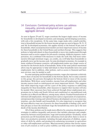 Part III 14. Conclusion 65 
14 Conclusion: Combined policy actions can address 
inequality, promote employment and support 
aggregate demand 
As seen in figures 29 and 32, wages constitute the largest single source of income 
for households in developed economies and emerging and developing economies, 
with only a few exceptions. At the same time, wages make only a small contribu-tion 
to household income for the lowest income groups (as seen in figures 30, 31, 33 
and 34). In developed economies, this applies mainly to the bottom 10 per cent of 
households, where social protection transfers are more important sources of income 
for these households in the United States and northern Europe. This suggests that 
policies to help individuals in these households to move into employment (through 
measures such as active support for job search, training, childcare expenses, trans-portation, 
etc.) combined with measures to make the work they find more remu-nerative 
(through minimum wages, tax credits, etc.) will help these households to 
gradually move up the income scale. In some developed economies, for example in 
many southern European countries, self-employment makes up a larger source of 
income for the bottom decile of households. Some of the same policies mentioned 
above may be appropriate to help individuals in these households move into paid 
employment, but in addition, other policies, such as access to financial and busi-ness 
services, may be needed as well. 
In some emerging and developing economies, wages also represent a relatively 
minor share of income for households in the bottom decile, but in some countries 
in this group, this pertains throughout the bottom third or more of the income 
distribution. With fewer social transfers, income from self-employment and other 
income sources (such as remittances) are more important factors. This suggests 
that while improving wages will be a part of the policy response to addressing 
inequality for these households, other measures to support their incomes will also 
be needed. Here successes have been achieved through direct employment pro-grammes 
(as in India and South Africa) and conditional or unconditional cash 
transfers (as in Brazil and Mexico, among many others). Gradual formalization of 
informal self-employment, through measures such as organization of cooperatives, 
entrepreneurship training and tailored business development services to microen-terprises, 
can also benefit such households. It is also important to recognize that 
the most effective route out of poverty for these households is finding a job, and if 
that job pays at least the minimum wage the household may move up to the next 
decile of the income distribution. 
All of these policies can be made more effective by conscious development of 
strategies to address inequality and poverty that include coherence and comple-mentarity 
between social protection, wage and taxation policies. Gradually, social 
protection can lift households above subsistence level and allow them to invest in 
their own productive potential, including through education of children, acqui-sition 
of skills by adults and productivity-enhancing investment in agriculture 
or other self-employment activities. Macroeconomic policies that favour expan-sion 
of job creation as well as price stability can help create more employment 
 