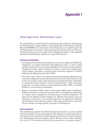 Appendix I 
Global wage trends: Methodological issues 
The methodology to estimate global and regional wage trends was developed by 
the ILO’s Inclusive Labour Markets, Labour Relations and Working Conditions 
Branch (INWORK)49 for the previous Global Wage Reports in collaboration with 
the Department of Statistics, following proposals formulated by an ILO con-sultant 
and three peer reviews made by four independent experts.50 This appendix 
describes the methodology adopted as a result of this process. 
Concepts and definitions 
y According to the international classification of status in employment (ICSE-93), 
“employees” are workers who hold “paid employment jobs”, i.e. jobs in which 
the basic remuneration is not directly dependent on the revenue of the employer. 
Employees include regular employees, workers in short-term employment, 
casual workers, outworkers, seasonal workers and other categories of workers 
holding paid employment jobs (ILO, 1993b). 
y The word “wage” refers to total gross remuneration including regular bonuses 
received by employees during a specified period of time for time worked as well 
as time not worked, such as paid annual leave and paid sick leave. Essentially, 
it corresponds to the concept of “total cash remuneration”, which is the major 
component of income related to paid employment (ILO, 1998). It excludes 
employers’ social security contributions. 
y Wages, in the present context, refer to real average monthly wages of employees. 
Wherever possible, we collected data that refer to all employees (rather than 
to a subset, such as employees in manufacturing or full-time employees).51 To 
adjust for the influence of price changes over different time periods, wages are 
measured in real terms, i.e. the nominal wage data are adjusted for consumer 
price inflation in the respective country.52 Real wage growth refers to the year-on- 
year change in average monthly real wages of all employees. 
Census approach 
The methodology used for the global and regional estimates is a census method 
with non-response. In the census approach, the objective is to find wage data for 
all countries and to develop an explicit treatment in the case of total non-response 
(see “Treatment of total non-response”, below). We have tried to collect wage data 
for a total of 178 countries and territories, grouped into six separate regions.53 
 